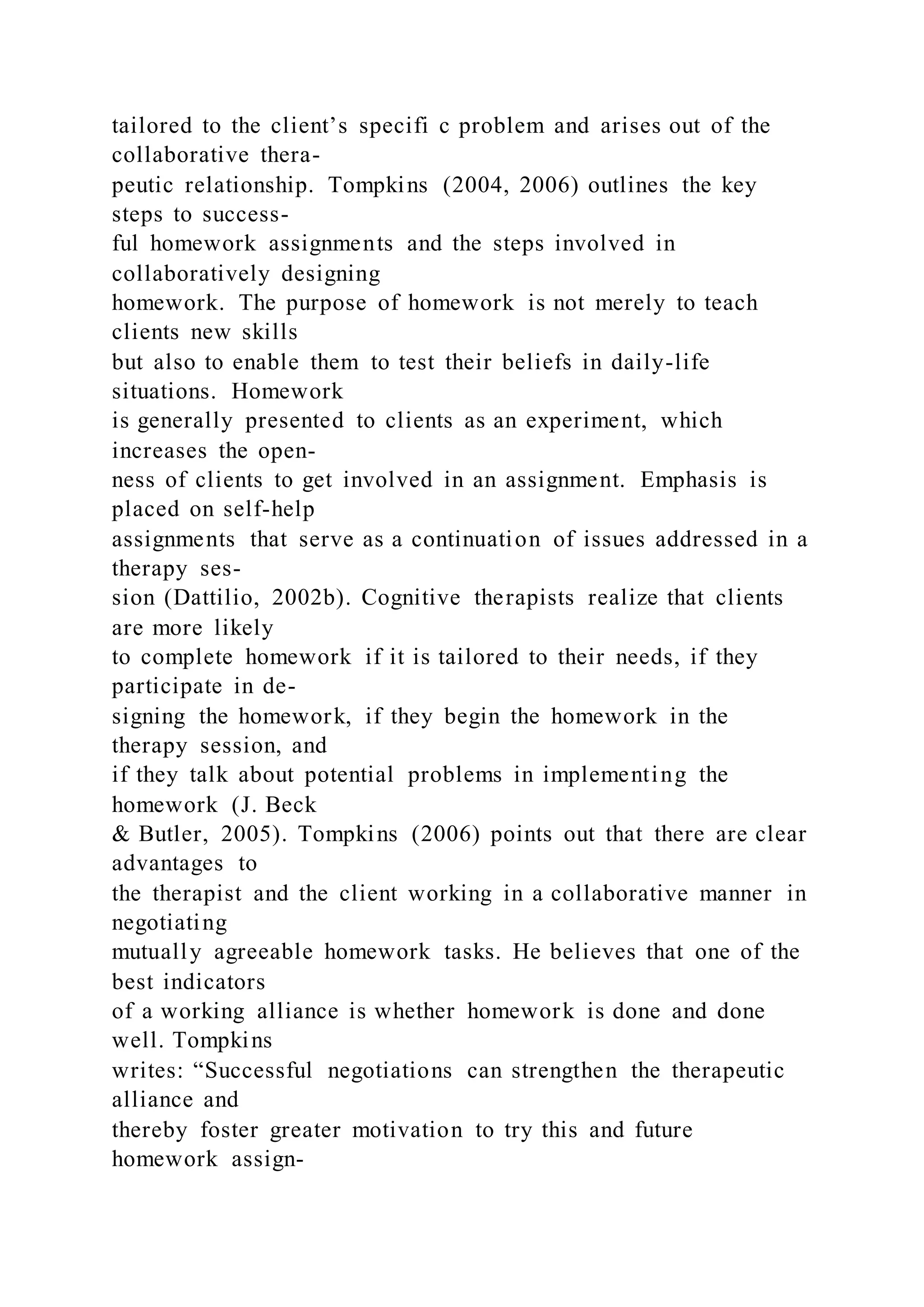 tailored to the client’s specifi c problem and arises out of the
collaborative thera-
peutic relationship. Tompkins (2004, 2006) outlines the key
steps to success-
ful homework assignments and the steps involved in
collaboratively designing
homework. The purpose of homework is not merely to teach
clients new skills
but also to enable them to test their beliefs in daily-life
situations. Homework
is generally presented to clients as an experiment, which
increases the open-
ness of clients to get involved in an assignment. Emphasis is
placed on self-help
assignments that serve as a continuation of issues addressed in a
therapy ses-
sion (Dattilio, 2002b). Cognitive therapists realize that clients
are more likely
to complete homework if it is tailored to their needs, if they
participate in de-
signing the homework, if they begin the homework in the
therapy session, and
if they talk about potential problems in implementing the
homework (J. Beck
& Butler, 2005). Tompkins (2006) points out that there are clear
advantages to
the therapist and the client working in a collaborative manner in
negotiating
mutually agreeable homework tasks. He believes that one of the
best indicators
of a working alliance is whether homework is done and done
well. Tompkins
writes: “Successful negotiations can strengthen the therapeutic
alliance and
thereby foster greater motivation to try this and future
homework assign-