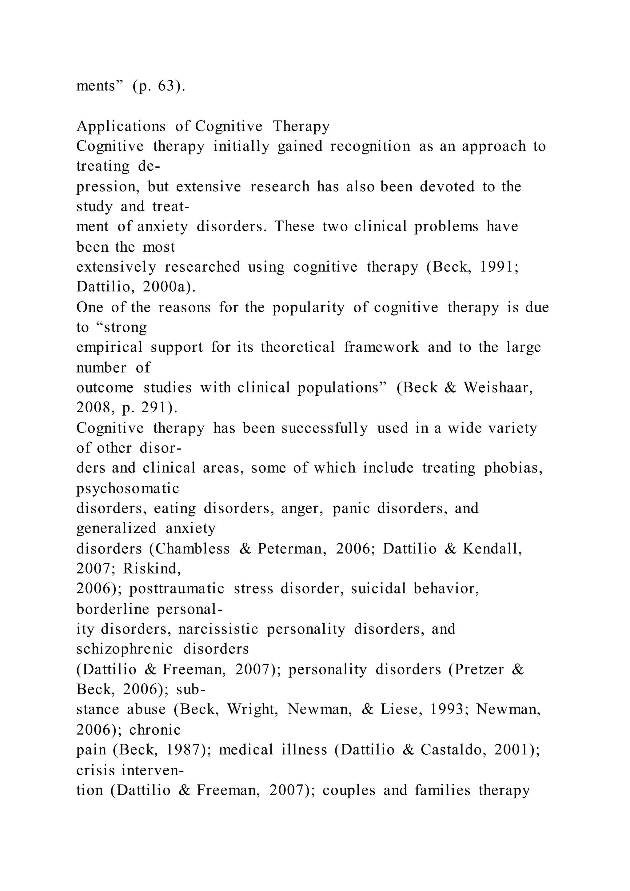 ments” (p. 63).
Applications of Cognitive Therapy
Cognitive therapy initially gained recognition as an approach to
treating de-
pression, but extensive research has also been devoted to the
study and treat-
ment of anxiety disorders. These two clinical problems have
been the most
extensively researched using cognitive therapy (Beck, 1991;
Dattilio, 2000a).
One of the reasons for the popularity of cognitive therapy is due
to “strong
empirical support for its theoretical framework and to the large
number of
outcome studies with clinical populations” (Beck & Weishaar,
2008, p. 291).
Cognitive therapy has been successfully used in a wide variety
of other disor-
ders and clinical areas, some of which include treating phobias,
psychosomatic
disorders, eating disorders, anger, panic disorders, and
generalized anxiety
disorders (Chambless & Peterman, 2006; Dattilio & Kendall,
2007; Riskind,
2006); posttraumatic stress disorder, suicidal behavior,
borderline personal-
ity disorders, narcissistic personality disorders, and
schizophrenic disorders
(Dattilio & Freeman, 2007); personality disorders (Pretzer &
Beck, 2006); sub-
stance abuse (Beck, Wright, Newman, & Liese, 1993; Newman,
2006); chronic
pain (Beck, 1987); medical illness (Dattilio & Castaldo, 2001);
crisis interven-
tion (Dattilio & Freeman, 2007); couples and families therapy