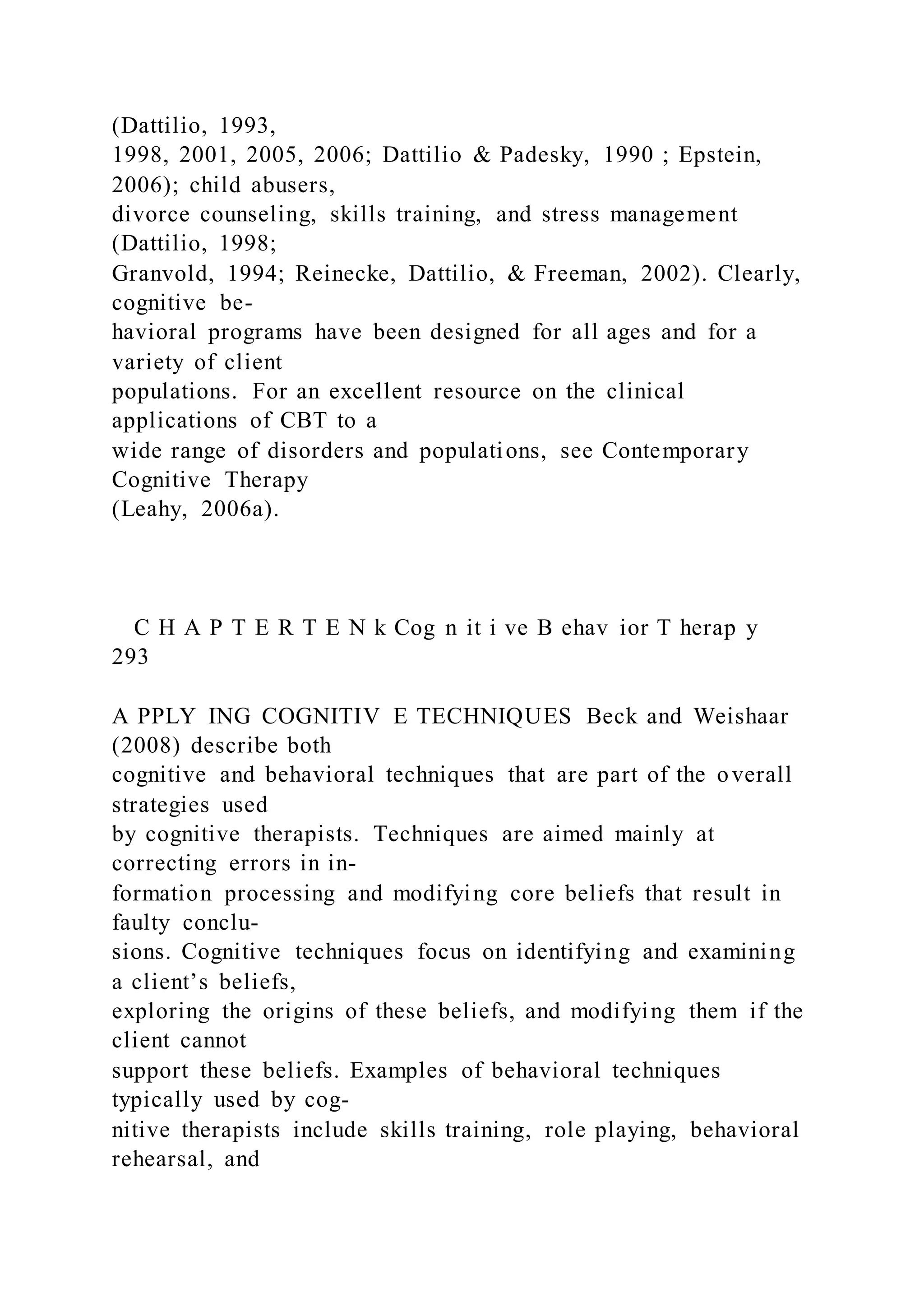(Dattilio, 1993,
1998, 2001, 2005, 2006; Dattilio & Padesky, 1990 ; Epstein,
2006); child abusers,
divorce counseling, skills training, and stress management
(Dattilio, 1998;
Granvold, 1994; Reinecke, Dattilio, & Freeman, 2002). Clearly,
cognitive be-
havioral programs have been designed for all ages and for a
variety of client
populations. For an excellent resource on the clinical
applications of CBT to a
wide range of disorders and populations, see Contemporary
Cognitive Therapy
(Leahy, 2006a).
C H A P T E R T E N k Cog n it i ve B ehav ior T herap y
293
A PPLY ING COGNITIV E TECHNIQUES Beck and Weishaar
(2008) describe both
cognitive and behavioral techniques that are part of the overall
strategies used
by cognitive therapists. Techniques are aimed mainly at
correcting errors in in-
formation processing and modifying core beliefs that result in
faulty conclu-
sions. Cognitive techniques focus on identifying and examining
a client’s beliefs,
exploring the origins of these beliefs, and modifying them if the
client cannot
support these beliefs. Examples of behavioral techniques
typically used by cog-
nitive therapists include skills training, role playing, behavioral
rehearsal, and