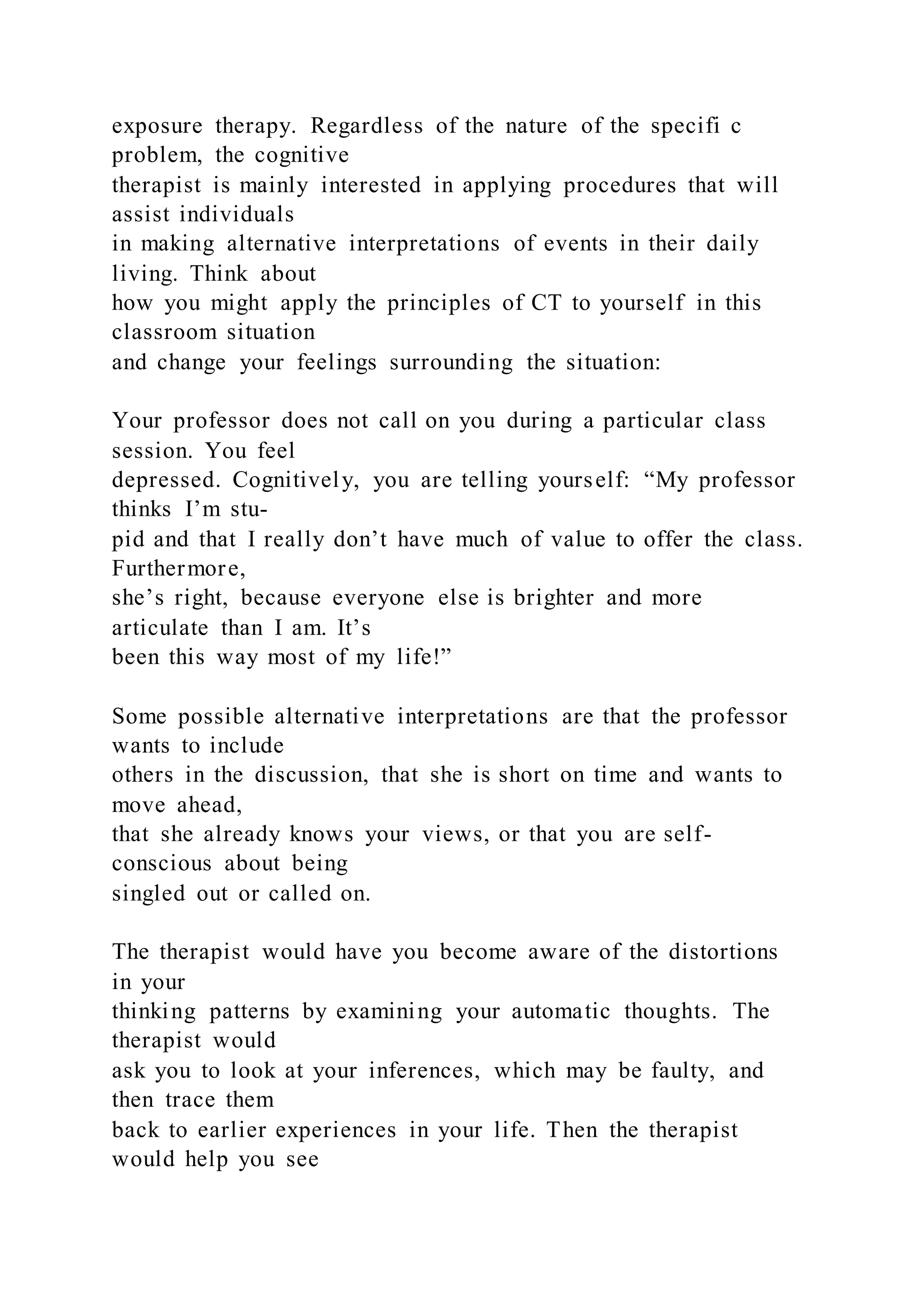 exposure therapy. Regardless of the nature of the specifi c
problem, the cognitive
therapist is mainly interested in applying procedures that will
assist individuals
in making alternative interpretations of events in their daily
living. Think about
how you might apply the principles of CT to yourself in this
classroom situation
and change your feelings surrounding the situation:
Your professor does not call on you during a particular class
session. You feel
depressed. Cognitively, you are telling yourself: “My professor
thinks I’m stu-
pid and that I really don’t have much of value to offer the class.
Furthermore,
she’s right, because everyone else is brighter and more
articulate than I am. It’s
been this way most of my life!”
Some possible alternative interpretations are that the professor
wants to include
others in the discussion, that she is short on time and wants to
move ahead,
that she already knows your views, or that you are self-
conscious about being
singled out or called on.
The therapist would have you become aware of the distortions
in your
thinking patterns by examining your automatic thoughts. The
therapist would
ask you to look at your inferences, which may be faulty, and
then trace them
back to earlier experiences in your life. Then the therapist
would help you see