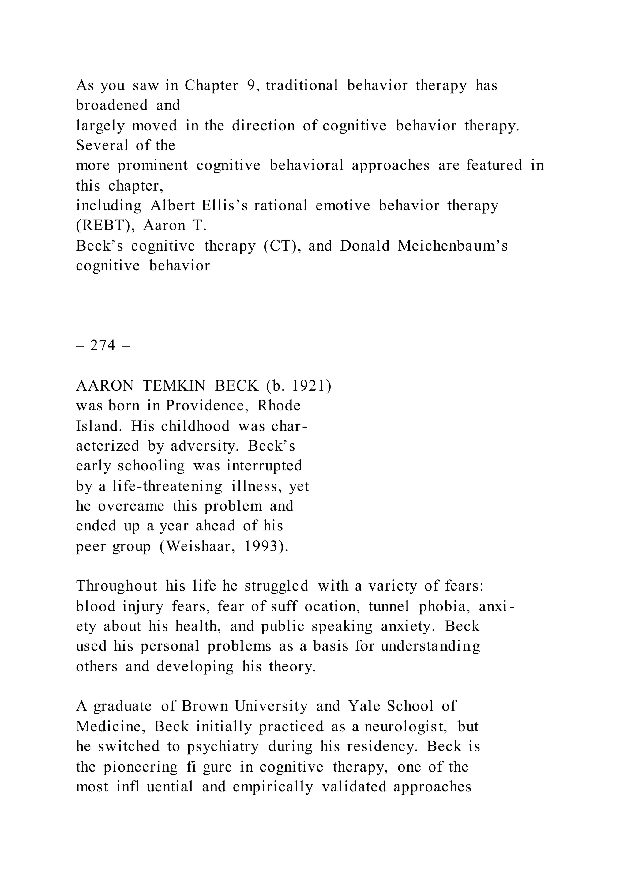 As you saw in Chapter 9, traditional behavior therapy has
broadened and
largely moved in the direction of cognitive behavior therapy.
Several of the
more prominent cognitive behavioral approaches are featured in
this chapter,
including Albert Ellis’s rational emotive behavior therapy
(REBT), Aaron T.
Beck’s cognitive therapy (CT), and Donald Meichenbaum’s
cognitive behavior
– 274 –
AARON TEMKIN BECK (b. 1921)
was born in Providence, Rhode
Island. His childhood was char-
acterized by adversity. Beck’s
early schooling was interrupted
by a life-threatening illness, yet
he overcame this problem and
ended up a year ahead of his
peer group (Weishaar, 1993).
Throughout his life he struggled with a variety of fears:
blood injury fears, fear of suff ocation, tunnel phobia, anxi-
ety about his health, and public speaking anxiety. Beck
used his personal problems as a basis for understanding
others and developing his theory.
A graduate of Brown University and Yale School of
Medicine, Beck initially practiced as a neurologist, but
he switched to psychiatry during his residency. Beck is
the pioneering fi gure in cognitive therapy, one of the
most infl uential and empirically validated approaches