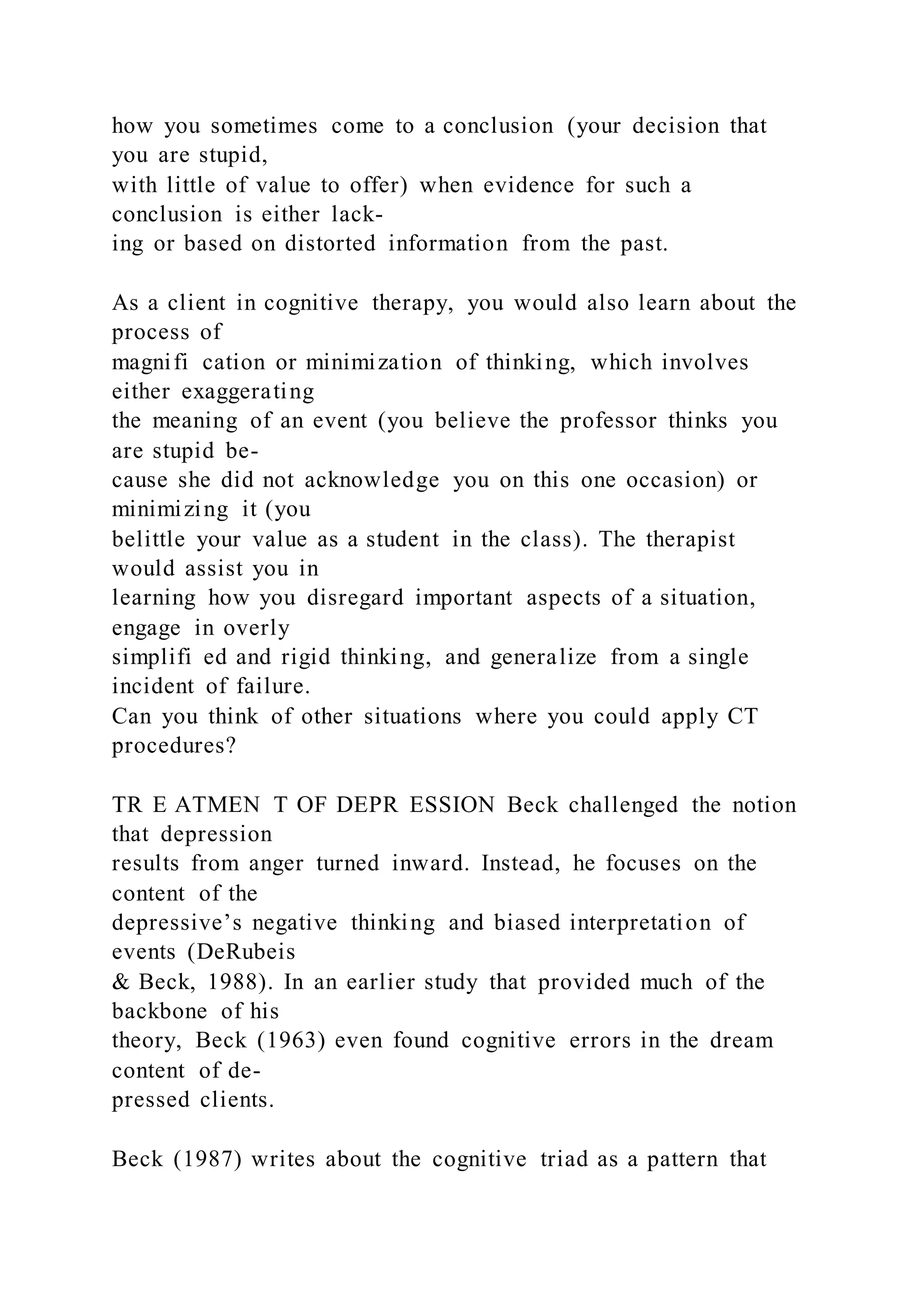 how you sometimes come to a conclusion (your decision that
you are stupid,
with little of value to offer) when evidence for such a
conclusion is either lack-
ing or based on distorted information from the past.
As a client in cognitive therapy, you would also learn about the
process of
magnifi cation or minimization of thinking, which involves
either exaggerating
the meaning of an event (you believe the professor thinks you
are stupid be-
cause she did not acknowledge you on this one occasion) or
minimizing it (you
belittle your value as a student in the class). The therapist
would assist you in
learning how you disregard important aspects of a situation,
engage in overly
simplifi ed and rigid thinking, and generalize from a single
incident of failure.
Can you think of other situations where you could apply CT
procedures?
TR E ATMEN T OF DEPR ESSION Beck challenged the notion
that depression
results from anger turned inward. Instead, he focuses on the
content of the
depressive’s negative thinking and biased interpretation of
events (DeRubeis
& Beck, 1988). In an earlier study that provided much of the
backbone of his
theory, Beck (1963) even found cognitive errors in the dream
content of de-
pressed clients.
Beck (1987) writes about the cognitive triad as a pattern that