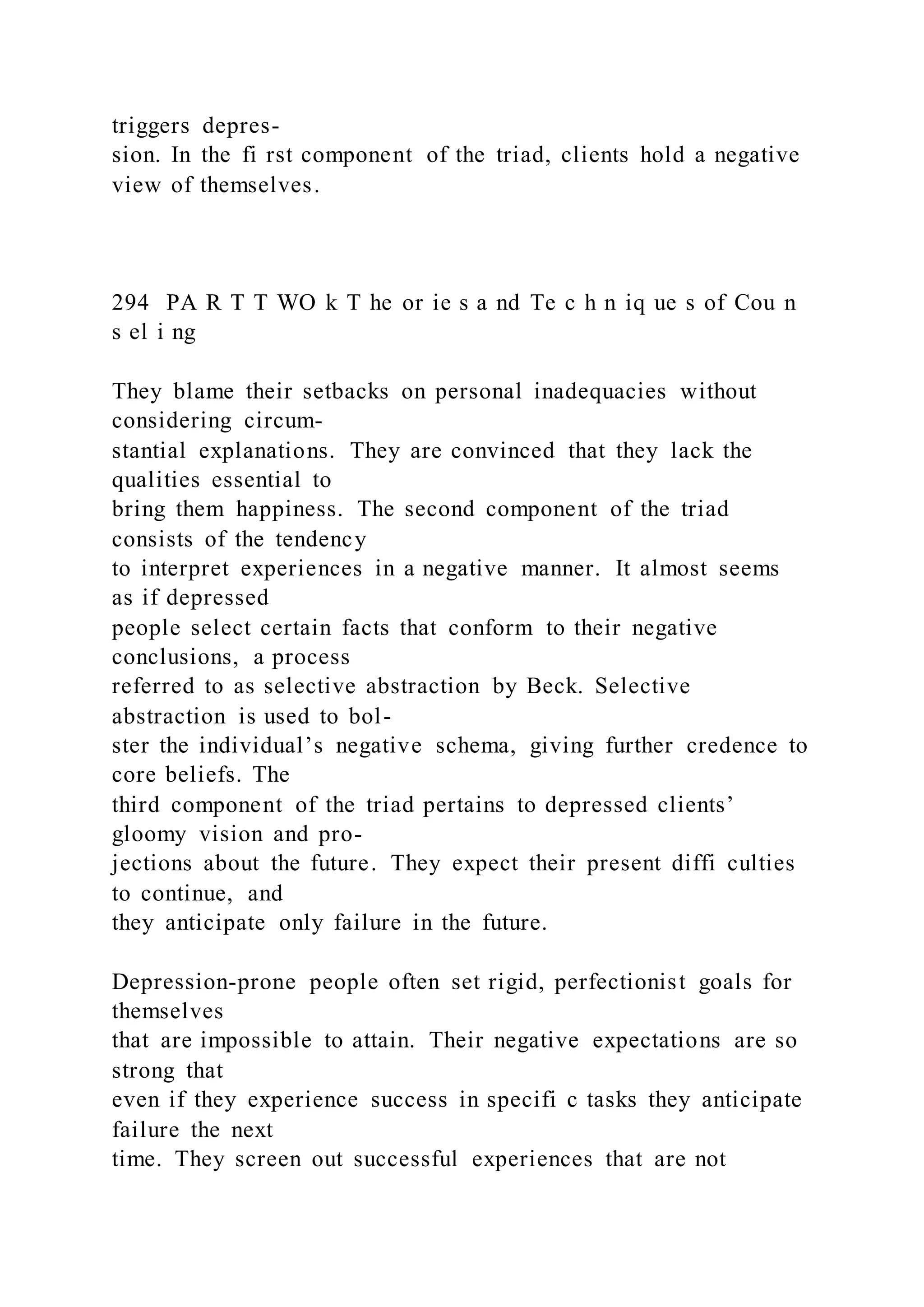 triggers depres-
sion. In the fi rst component of the triad, clients hold a negative
view of themselves.
294 PA R T T WO k T he or ie s a nd Te c h n iq ue s of Cou n
s el i ng
They blame their setbacks on personal inadequacies without
considering circum-
stantial explanations. They are convinced that they lack the
qualities essential to
bring them happiness. The second component of the triad
consists of the tendency
to interpret experiences in a negative manner. It almost seems
as if depressed
people select certain facts that conform to their negative
conclusions, a process
referred to as selective abstraction by Beck. Selective
abstraction is used to bol-
ster the individual’s negative schema, giving further credence to
core beliefs. The
third component of the triad pertains to depressed clients’
gloomy vision and pro-
jections about the future. They expect their present diffi culties
to continue, and
they anticipate only failure in the future.
Depression-prone people often set rigid, perfectionist goals for
themselves
that are impossible to attain. Their negative expectations are so
strong that
even if they experience success in specifi c tasks they anticipate
failure the next
time. They screen out successful experiences that are not