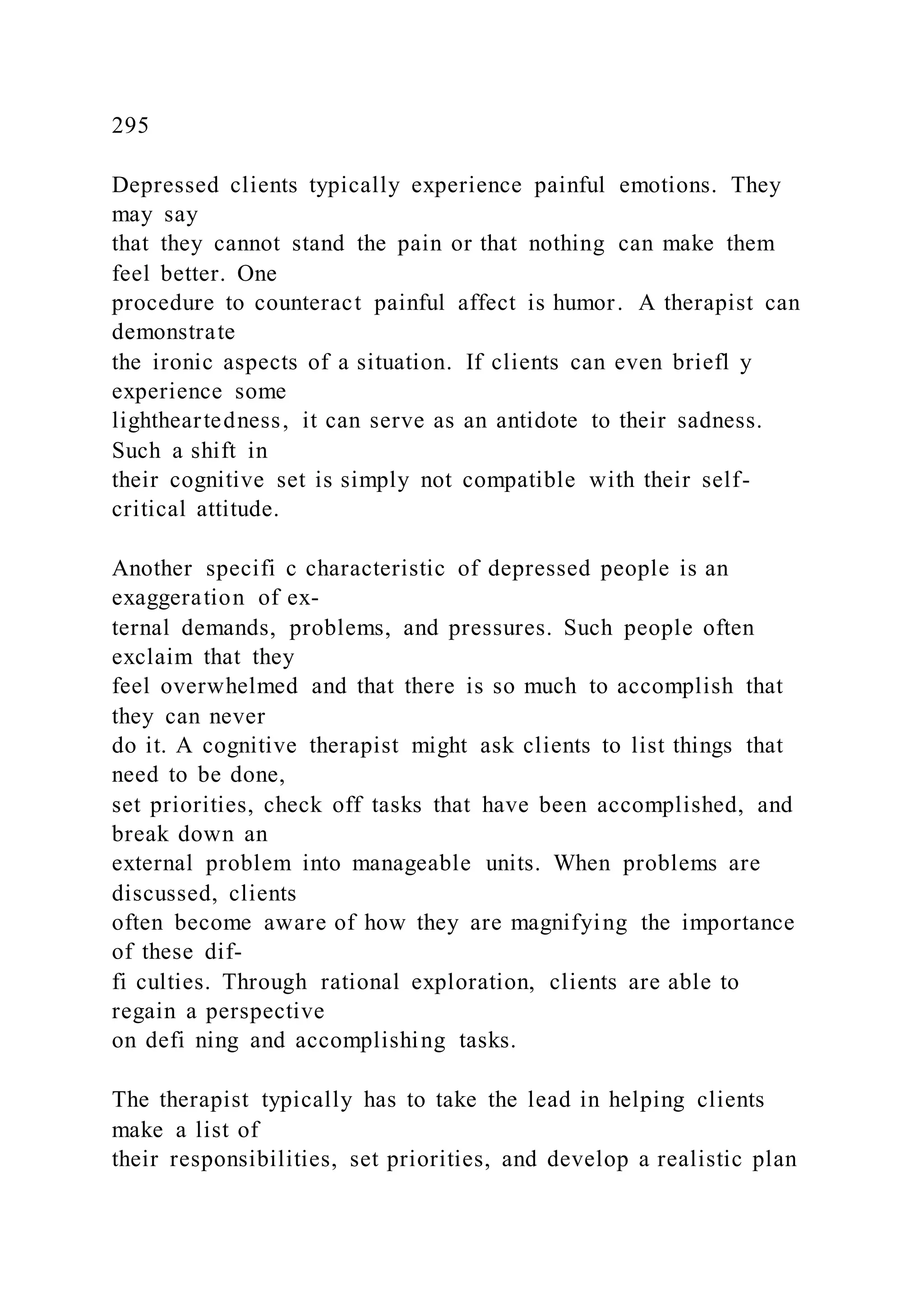 295
Depressed clients typically experience painful emotions. They
may say
that they cannot stand the pain or that nothing can make them
feel better. One
procedure to counteract painful affect is humor. A therapist can
demonstrate
the ironic aspects of a situation. If clients can even briefl y
experience some
lightheartedness, it can serve as an antidote to their sadness.
Such a shift in
their cognitive set is simply not compatible with their self-
critical attitude.
Another specifi c characteristic of depressed people is an
exaggeration of ex-
ternal demands, problems, and pressures. Such people often
exclaim that they
feel overwhelmed and that there is so much to accomplish that
they can never
do it. A cognitive therapist might ask clients to list things that
need to be done,
set priorities, check off tasks that have been accomplished, and
break down an
external problem into manageable units. When problems are
discussed, clients
often become aware of how they are magnifying the importance
of these dif-
fi culties. Through rational exploration, clients are able to
regain a perspective
on defi ning and accomplishing tasks.
The therapist typically has to take the lead in helping clients
make a list of
their responsibilities, set priorities, and develop a realistic plan