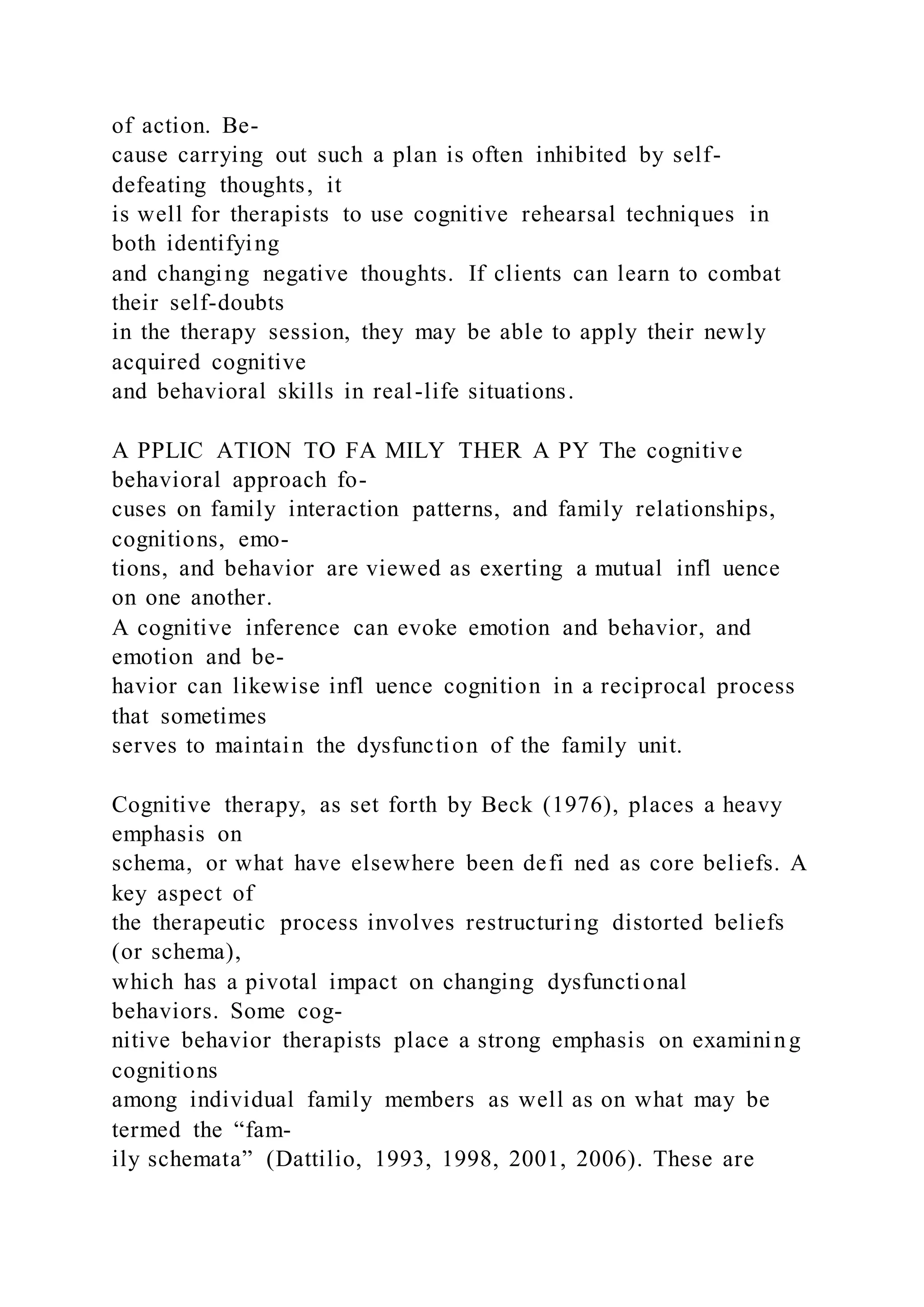 of action. Be-
cause carrying out such a plan is often inhibited by self-
defeating thoughts, it
is well for therapists to use cognitive rehearsal techniques in
both identifying
and changing negative thoughts. If clients can learn to combat
their self-doubts
in the therapy session, they may be able to apply their newly
acquired cognitive
and behavioral skills in real-life situations.
A PPLIC ATION TO FA MILY THER A PY The cognitive
behavioral approach fo-
cuses on family interaction patterns, and family relationships,
cognitions, emo-
tions, and behavior are viewed as exerting a mutual infl uence
on one another.
A cognitive inference can evoke emotion and behavior, and
emotion and be-
havior can likewise infl uence cognition in a reciprocal process
that sometimes
serves to maintain the dysfunction of the family unit.
Cognitive therapy, as set forth by Beck (1976), places a heavy
emphasis on
schema, or what have elsewhere been defi ned as core beliefs. A
key aspect of
the therapeutic process involves restructuring distorted beliefs
(or schema),
which has a pivotal impact on changing dysfunctional
behaviors. Some cog-
nitive behavior therapists place a strong emphasis on examining
cognitions
among individual family members as well as on what may be
termed the “fam-
ily schemata” (Dattilio, 1993, 1998, 2001, 2006). These are
