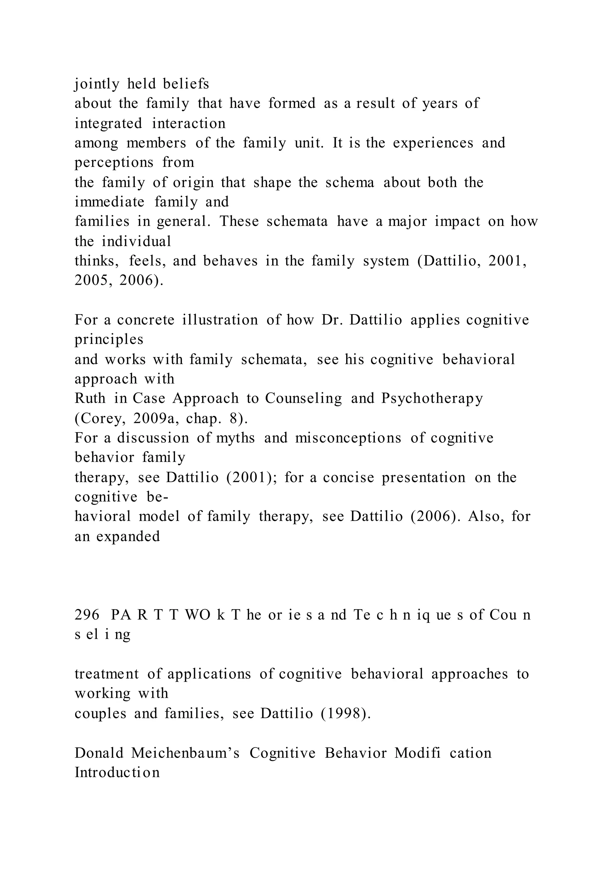 jointly held beliefs
about the family that have formed as a result of years of
integrated interaction
among members of the family unit. It is the experiences and
perceptions from
the family of origin that shape the schema about both the
immediate family and
families in general. These schemata have a major impact on how
the individual
thinks, feels, and behaves in the family system (Dattilio, 2001,
2005, 2006).
For a concrete illustration of how Dr. Dattilio applies cognitive
principles
and works with family schemata, see his cognitive behavioral
approach with
Ruth in Case Approach to Counseling and Psychotherapy
(Corey, 2009a, chap. 8).
For a discussion of myths and misconceptions of cognitive
behavior family
therapy, see Dattilio (2001); for a concise presentation on the
cognitive be-
havioral model of family therapy, see Dattilio (2006). Also, for
an expanded
296 PA R T T WO k T he or ie s a nd Te c h n iq ue s of Cou n
s el i ng
treatment of applications of cognitive behavioral approaches to
working with
couples and families, see Dattilio (1998).
Donald Meichenbaum’s Cognitive Behavior Modifi cation
Introduction