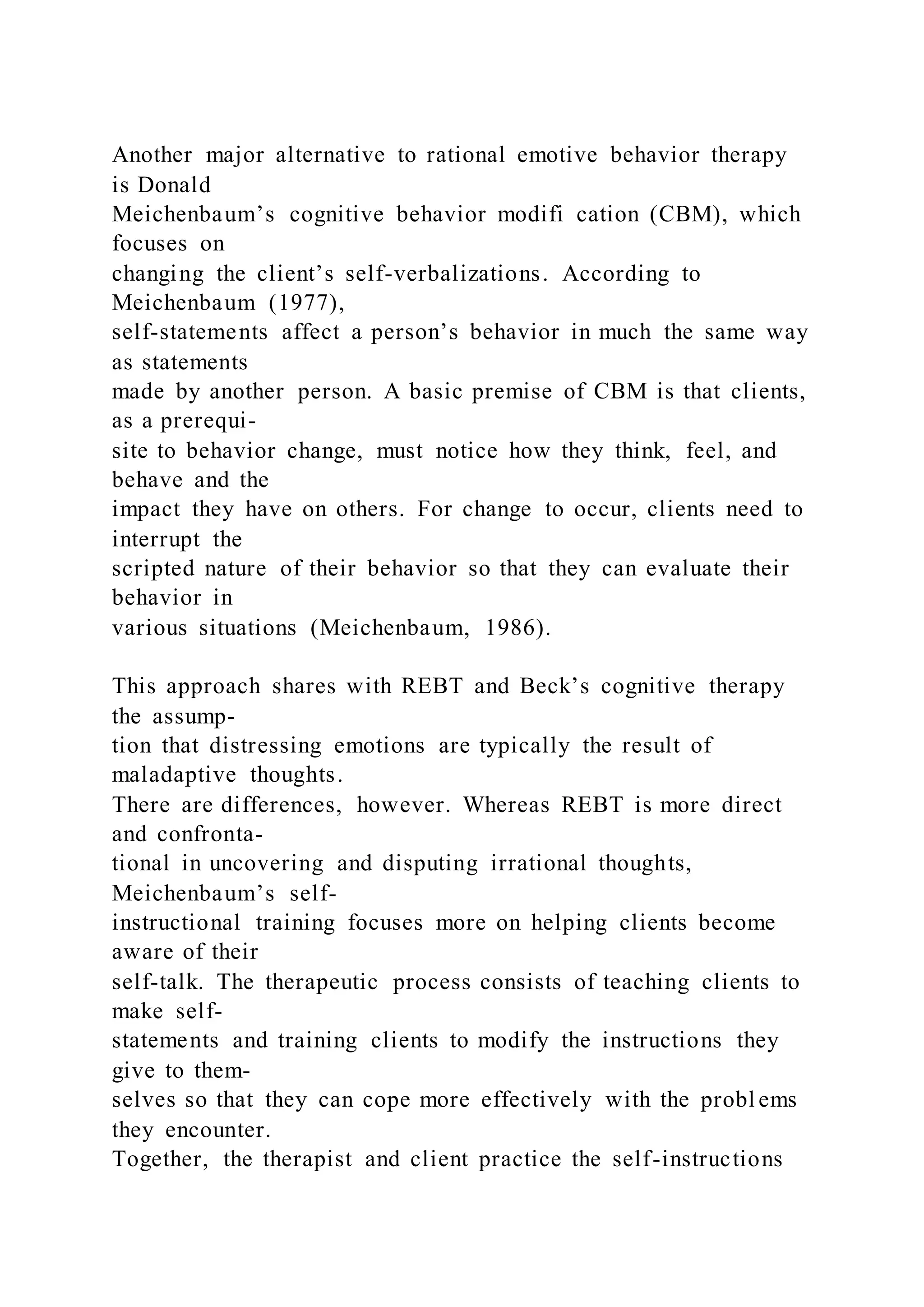 Another major alternative to rational emotive behavior therapy
is Donald
Meichenbaum’s cognitive behavior modifi cation (CBM), which
focuses on
changing the client’s self-verbalizations. According to
Meichenbaum (1977),
self-statements affect a person’s behavior in much the same way
as statements
made by another person. A basic premise of CBM is that clients,
as a prerequi-
site to behavior change, must notice how they think, feel, and
behave and the
impact they have on others. For change to occur, clients need to
interrupt the
scripted nature of their behavior so that they can evaluate their
behavior in
various situations (Meichenbaum, 1986).
This approach shares with REBT and Beck’s cognitive therapy
the assump-
tion that distressing emotions are typically the result of
maladaptive thoughts.
There are differences, however. Whereas REBT is more direct
and confronta-
tional in uncovering and disputing irrational thoughts,
Meichenbaum’s self-
instructional training focuses more on helping clients become
aware of their
self-talk. The therapeutic process consists of teaching clients to
make self-
statements and training clients to modify the instructions they
give to them-
selves so that they can cope more effectively with the probl ems
they encounter.
Together, the therapist and client practice the self-instructions