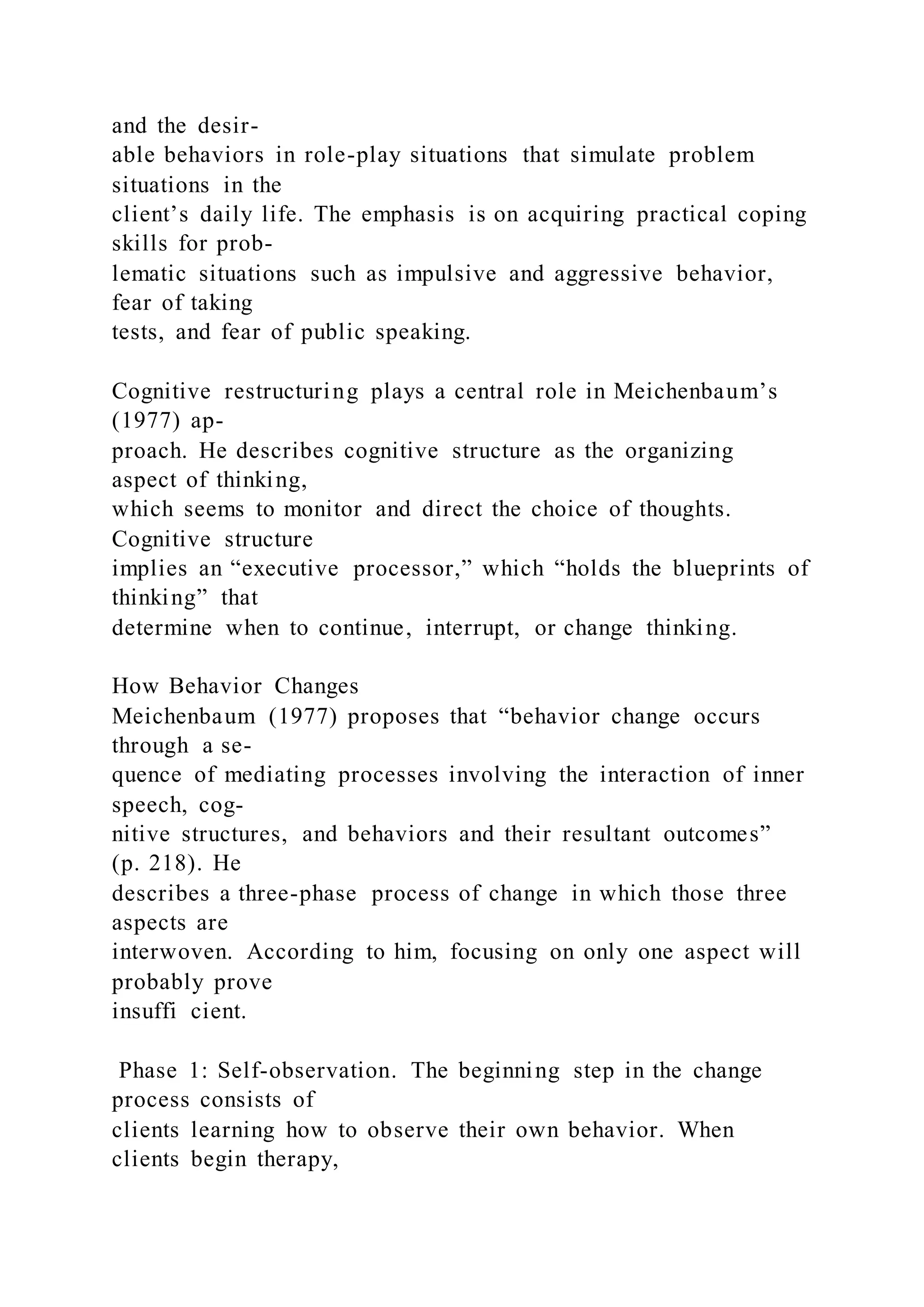 and the desir-
able behaviors in role-play situations that simulate problem
situations in the
client’s daily life. The emphasis is on acquiring practical coping
skills for prob-
lematic situations such as impulsive and aggressive behavior,
fear of taking
tests, and fear of public speaking.
Cognitive restructuring plays a central role in Meichenbaum’s
(1977) ap-
proach. He describes cognitive structure as the organizing
aspect of thinking,
which seems to monitor and direct the choice of thoughts.
Cognitive structure
implies an “executive processor,” which “holds the blueprints of
thinking” that
determine when to continue, interrupt, or change thinking.
How Behavior Changes
Meichenbaum (1977) proposes that “behavior change occurs
through a se-
quence of mediating processes involving the interaction of inner
speech, cog-
nitive structures, and behaviors and their resultant outcomes”
(p. 218). He
describes a three-phase process of change in which those three
aspects are
interwoven. According to him, focusing on only one aspect will
probably prove
insuffi cient.
Phase 1: Self-observation. The beginning step in the change
process consists of
clients learning how to observe their own behavior. When
clients begin therapy,