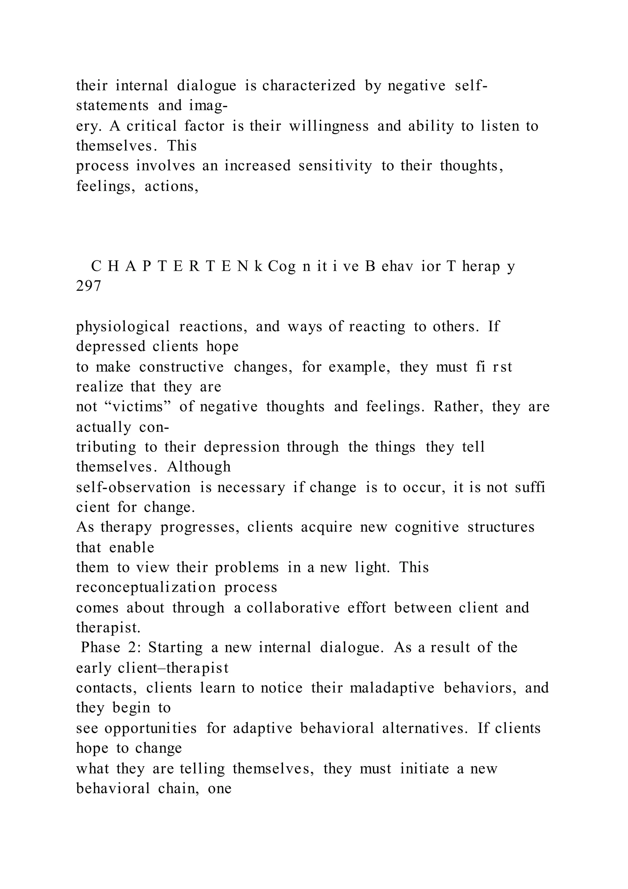 their internal dialogue is characterized by negative self-
statements and imag-
ery. A critical factor is their willingness and ability to listen to
themselves. This
process involves an increased sensitivity to their thoughts,
feelings, actions,
C H A P T E R T E N k Cog n it i ve B ehav ior T herap y
297
physiological reactions, and ways of reacting to others. If
depressed clients hope
to make constructive changes, for example, they must fi rst
realize that they are
not “victims” of negative thoughts and feelings. Rather, they are
actually con-
tributing to their depression through the things they tell
themselves. Although
self-observation is necessary if change is to occur, it is not suffi
cient for change.
As therapy progresses, clients acquire new cognitive structures
that enable
them to view their problems in a new light. This
reconceptualization process
comes about through a collaborative effort between client and
therapist.
Phase 2: Starting a new internal dialogue. As a result of the
early client–therapist
contacts, clients learn to notice their maladaptive behaviors, and
they begin to
see opportunities for adaptive behavioral alternatives. If clients
hope to change
what they are telling themselves, they must initiate a new
behavioral chain, one