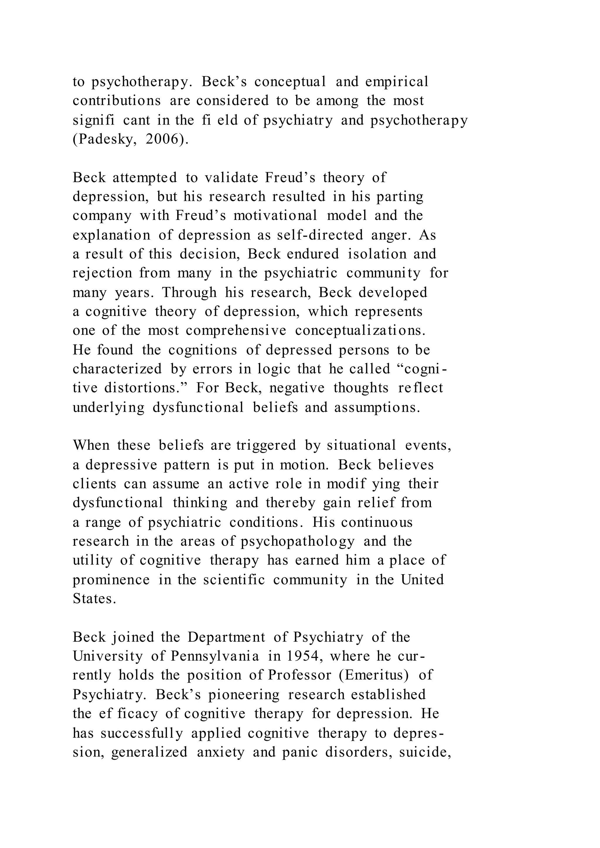 to psychotherapy. Beck’s conceptual and empirical
contributions are considered to be among the most
signifi cant in the fi eld of psychiatry and psychotherapy
(Padesky, 2006).
Beck attempted to validate Freud’s theory of
depression, but his research resulted in his parting
company with Freud’s motivational model and the
explanation of depression as self-directed anger. As
a result of this decision, Beck endured isolation and
rejection from many in the psychiatric community for
many years. Through his research, Beck developed
a cognitive theory of depression, which represents
one of the most comprehensive conceptualizations.
He found the cognitions of depressed persons to be
characterized by errors in logic that he called “cogni -
tive distortions.” For Beck, negative thoughts reflect
underlying dysfunctional beliefs and assumptions.
When these beliefs are triggered by situational events,
a depressive pattern is put in motion. Beck believes
clients can assume an active role in modif ying their
dysfunctional thinking and thereby gain relief from
a range of psychiatric conditions. His continuous
research in the areas of psychopathology and the
utility of cognitive therapy has earned him a place of
prominence in the scientific community in the United
States.
Beck joined the Department of Psychiatry of the
University of Pennsylvania in 1954, where he cur-
rently holds the position of Professor (Emeritus) of
Psychiatry. Beck’s pioneering research established
the ef ficacy of cognitive therapy for depression. He
has successfully applied cognitive therapy to depres-
sion, generalized anxiety and panic disorders, suicide,