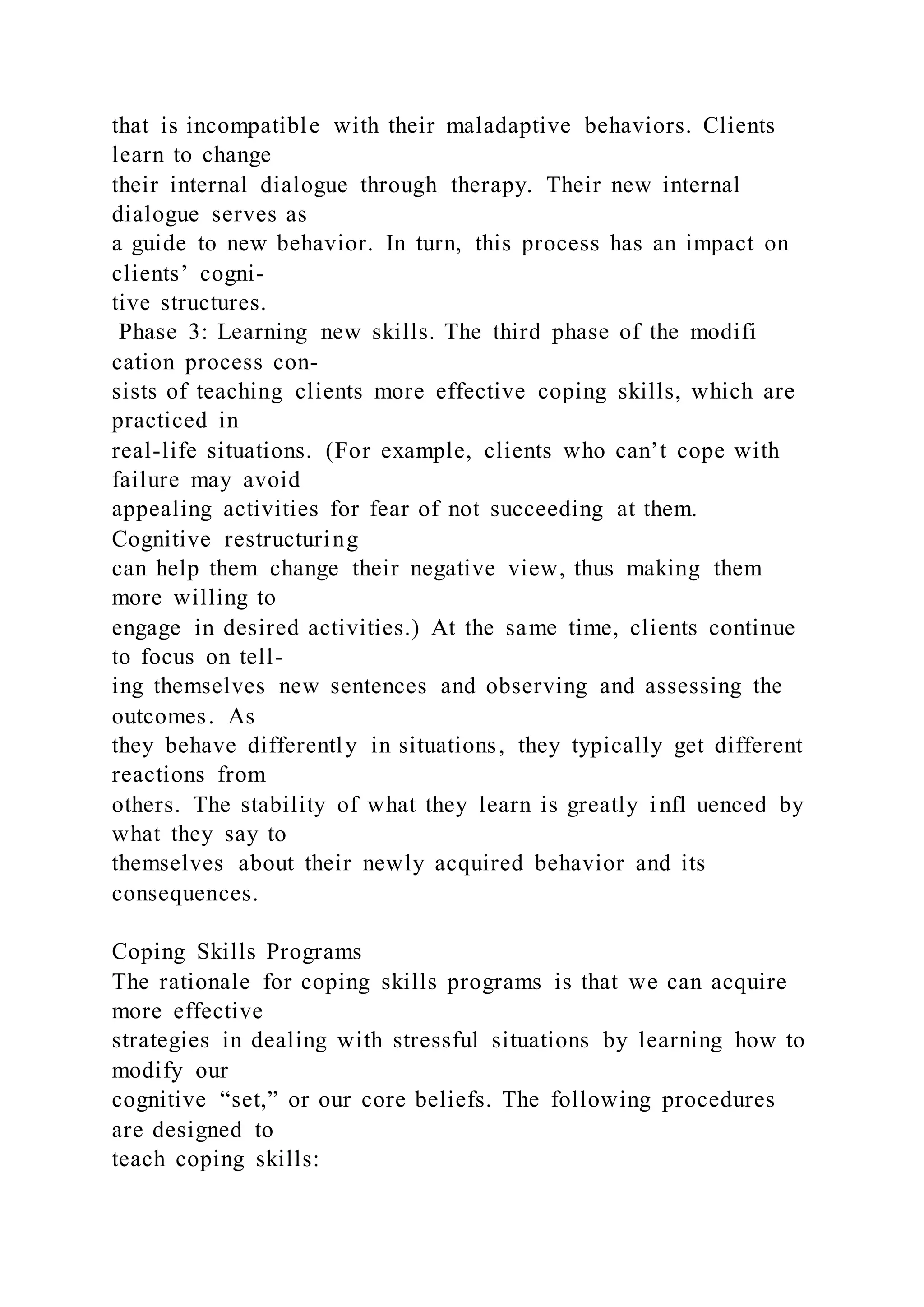 that is incompatible with their maladaptive behaviors. Clients
learn to change
their internal dialogue through therapy. Their new internal
dialogue serves as
a guide to new behavior. In turn, this process has an impact on
clients’ cogni-
tive structures.
Phase 3: Learning new skills. The third phase of the modifi
cation process con-
sists of teaching clients more effective coping skills, which are
practiced in
real-life situations. (For example, clients who can’t cope with
failure may avoid
appealing activities for fear of not succeeding at them.
Cognitive restructuring
can help them change their negative view, thus making them
more willing to
engage in desired activities.) At the same time, clients continue
to focus on tell-
ing themselves new sentences and observing and assessing the
outcomes. As
they behave differently in situations, they typically get different
reactions from
others. The stability of what they learn is greatly infl uenced by
what they say to
themselves about their newly acquired behavior and its
consequences.
Coping Skills Programs
The rationale for coping skills programs is that we can acquire
more effective
strategies in dealing with stressful situations by learning how to
modify our
cognitive “set,” or our core beliefs. The following procedures
are designed to
teach coping skills: