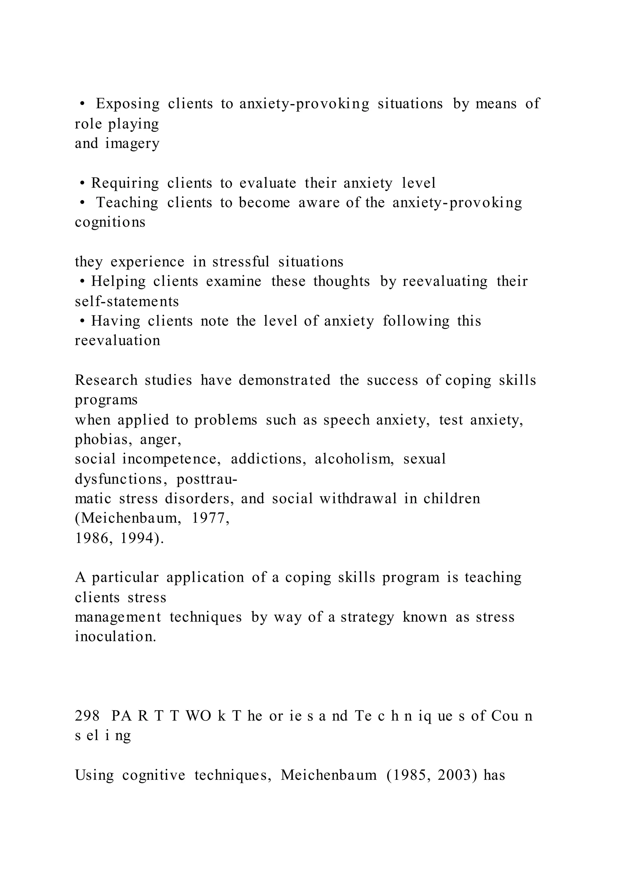 • Exposing clients to anxiety-provoking situations by means of
role playing
and imagery
• Requiring clients to evaluate their anxiety level
• Teaching clients to become aware of the anxiety-provoking
cognitions
they experience in stressful situations
• Helping clients examine these thoughts by reevaluating their
self-statements
• Having clients note the level of anxiety following this
reevaluation
Research studies have demonstrated the success of coping skills
programs
when applied to problems such as speech anxiety, test anxiety,
phobias, anger,
social incompetence, addictions, alcoholism, sexual
dysfunctions, posttrau-
matic stress disorders, and social withdrawal in children
(Meichenbaum, 1977,
1986, 1994).
A particular application of a coping skills program is teaching
clients stress
management techniques by way of a strategy known as stress
inoculation.
298 PA R T T WO k T he or ie s a nd Te c h n iq ue s of Cou n
s el i ng
Using cognitive techniques, Meichenbaum (1985, 2003) has