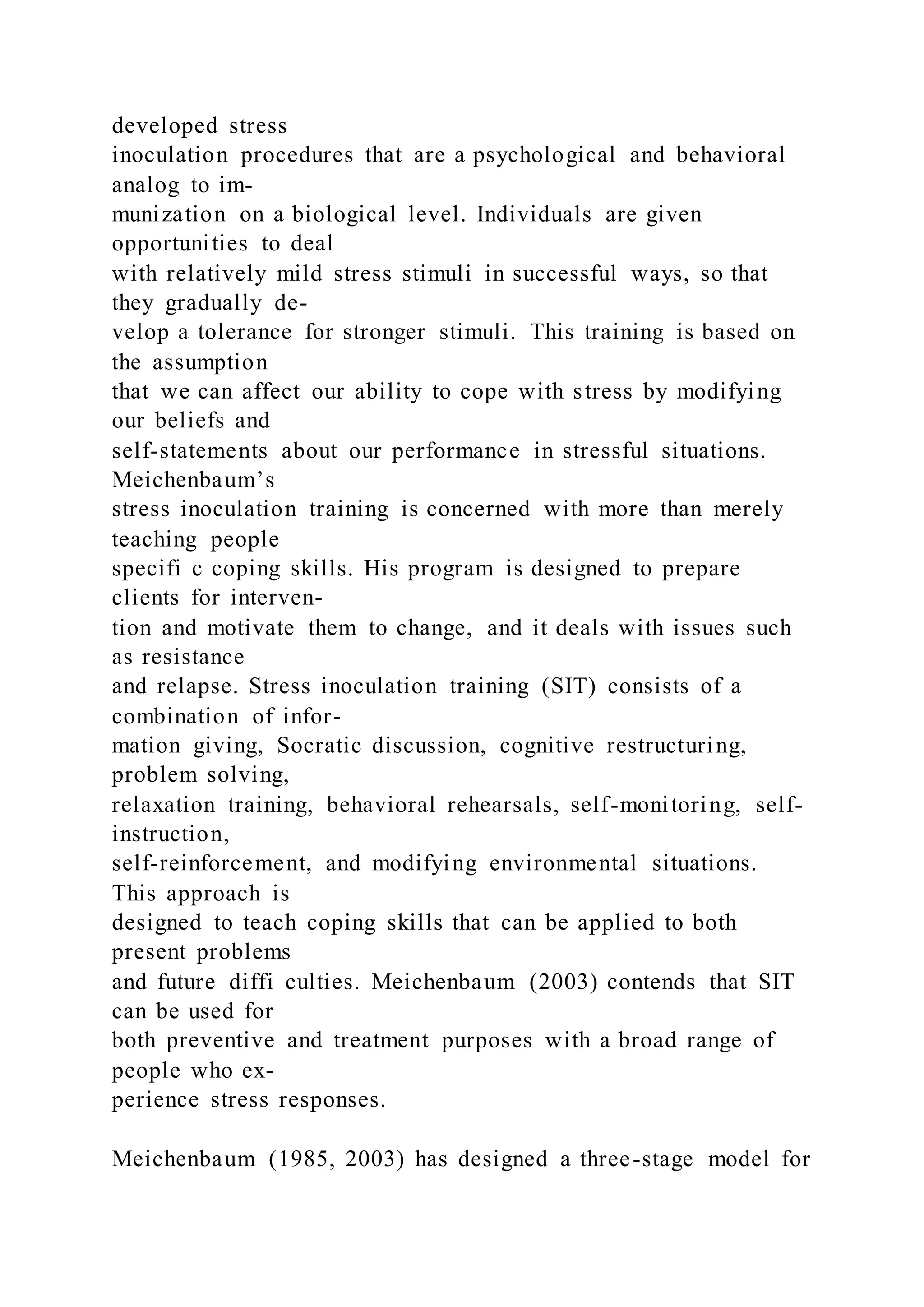 developed stress
inoculation procedures that are a psychological and behavioral
analog to im-
munization on a biological level. Individuals are given
opportunities to deal
with relatively mild stress stimuli in successful ways, so that
they gradually de-
velop a tolerance for stronger stimuli. This training is based on
the assumption
that we can affect our ability to cope with stress by modifying
our beliefs and
self-statements about our performance in stressful situations.
Meichenbaum’s
stress inoculation training is concerned with more than merely
teaching people
specifi c coping skills. His program is designed to prepare
clients for interven-
tion and motivate them to change, and it deals with issues such
as resistance
and relapse. Stress inoculation training (SIT) consists of a
combination of infor-
mation giving, Socratic discussion, cognitive restructuring,
problem solving,
relaxation training, behavioral rehearsals, self-monitoring, self-
instruction,
self-reinforcement, and modifying environmental situations.
This approach is
designed to teach coping skills that can be applied to both
present problems
and future diffi culties. Meichenbaum (2003) contends that SIT
can be used for
both preventive and treatment purposes with a broad range of
people who ex-
perience stress responses.
Meichenbaum (1985, 2003) has designed a three-stage model for