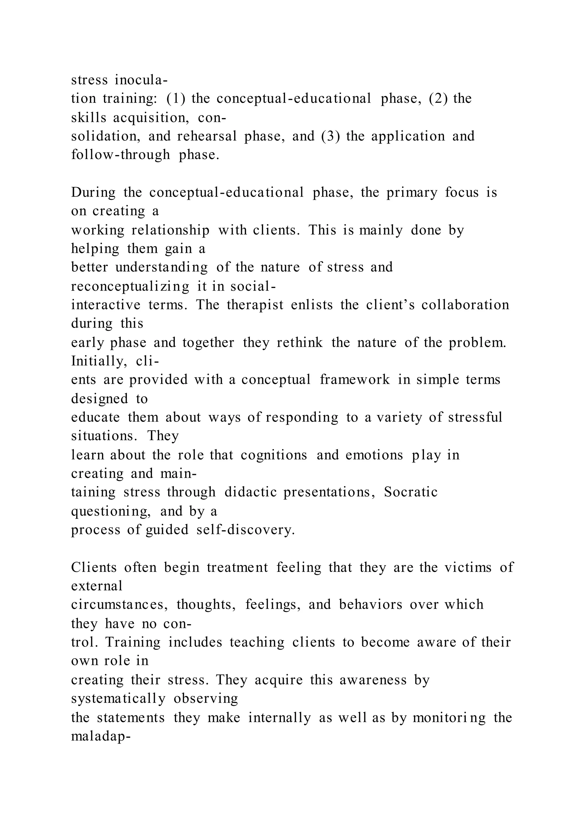 stress inocula-
tion training: (1) the conceptual-educational phase, (2) the
skills acquisition, con-
solidation, and rehearsal phase, and (3) the application and
follow-through phase.
During the conceptual-educational phase, the primary focus is
on creating a
working relationship with clients. This is mainly done by
helping them gain a
better understanding of the nature of stress and
reconceptualizing it in social-
interactive terms. The therapist enlists the client’s collaboration
during this
early phase and together they rethink the nature of the problem.
Initially, cli-
ents are provided with a conceptual framework in simple terms
designed to
educate them about ways of responding to a variety of stressful
situations. They
learn about the role that cognitions and emotions play in
creating and main-
taining stress through didactic presentations, Socratic
questioning, and by a
process of guided self-discovery.
Clients often begin treatment feeling that they are the victims of
external
circumstances, thoughts, feelings, and behaviors over which
they have no con-
trol. Training includes teaching clients to become aware of their
own role in
creating their stress. They acquire this awareness by
systematically observing
the statements they make internally as well as by monitori ng the
maladap-