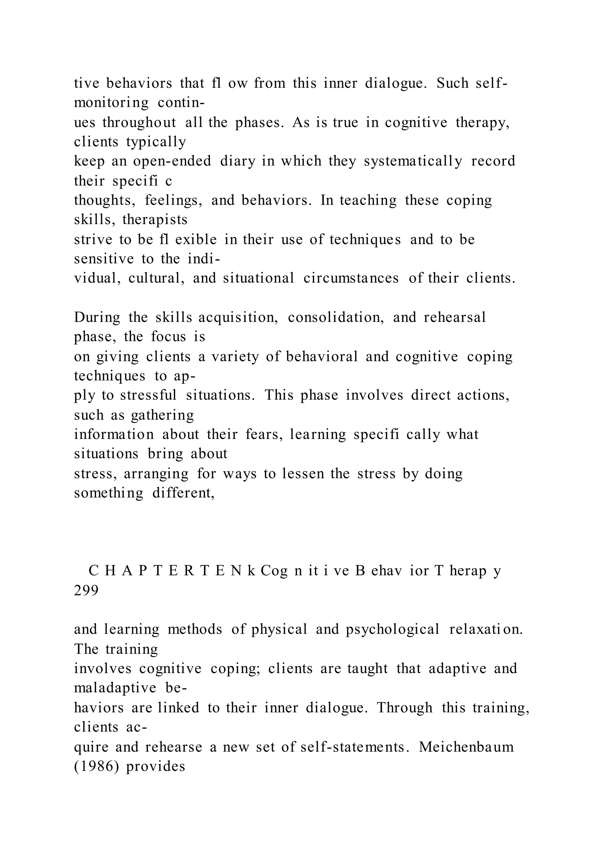 tive behaviors that fl ow from this inner dialogue. Such self-
monitoring contin-
ues throughout all the phases. As is true in cognitive therapy,
clients typically
keep an open-ended diary in which they systematically record
their specifi c
thoughts, feelings, and behaviors. In teaching these coping
skills, therapists
strive to be fl exible in their use of techniques and to be
sensitive to the indi-
vidual, cultural, and situational circumstances of their clients.
During the skills acquisition, consolidation, and rehearsal
phase, the focus is
on giving clients a variety of behavioral and cognitive coping
techniques to ap-
ply to stressful situations. This phase involves direct actions,
such as gathering
information about their fears, learning specifi cally what
situations bring about
stress, arranging for ways to lessen the stress by doing
something different,
C H A P T E R T E N k Cog n it i ve B ehav ior T herap y
299
and learning methods of physical and psychological relaxati on.
The training
involves cognitive coping; clients are taught that adaptive and
maladaptive be-
haviors are linked to their inner dialogue. Through this training,
clients ac-
quire and rehearse a new set of self-statements. Meichenbaum
(1986) provides