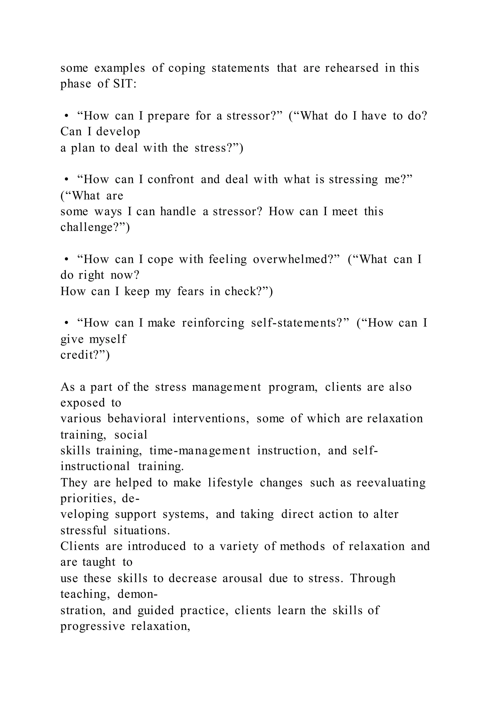 some examples of coping statements that are rehearsed in this
phase of SIT:
• “How can I prepare for a stressor?” (“What do I have to do?
Can I develop
a plan to deal with the stress?”)
• “How can I confront and deal with what is stressing me?”
(“What are
some ways I can handle a stressor? How can I meet this
challenge?”)
• “How can I cope with feeling overwhelmed?” (“What can I
do right now?
How can I keep my fears in check?”)
• “How can I make reinforcing self-statements?” (“How can I
give myself
credit?”)
As a part of the stress management program, clients are also
exposed to
various behavioral interventions, some of which are relaxation
training, social
skills training, time-management instruction, and self-
instructional training.
They are helped to make lifestyle changes such as reevaluating
priorities, de-
veloping support systems, and taking direct action to alter
stressful situations.
Clients are introduced to a variety of methods of relaxation and
are taught to
use these skills to decrease arousal due to stress. Through
teaching, demon-
stration, and guided practice, clients learn the skills of
progressive relaxation,