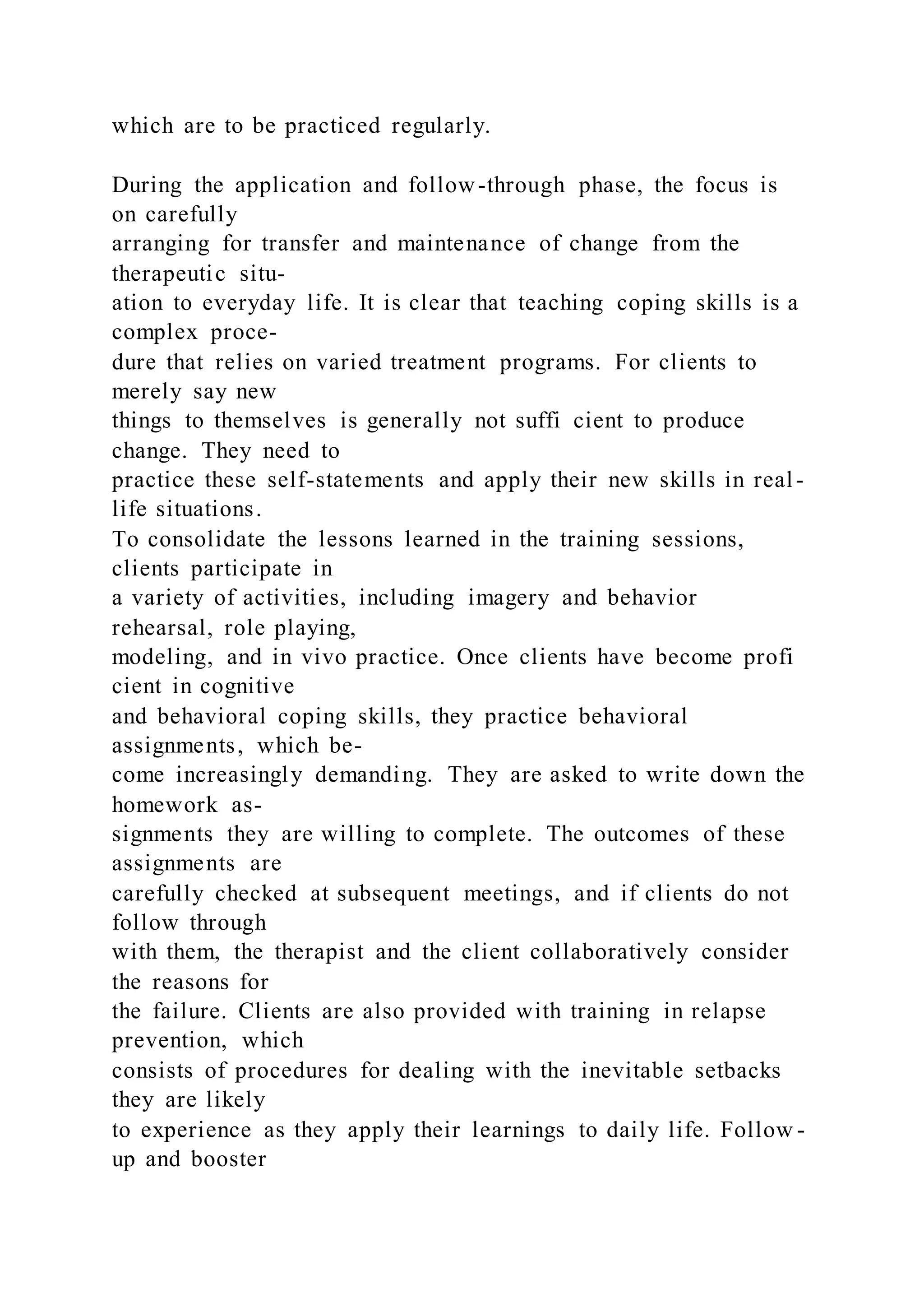 which are to be practiced regularly.
During the application and follow-through phase, the focus is
on carefully
arranging for transfer and maintenance of change from the
therapeutic situ-
ation to everyday life. It is clear that teaching coping skills is a
complex proce-
dure that relies on varied treatment programs. For clients to
merely say new
things to themselves is generally not suffi cient to produce
change. They need to
practice these self-statements and apply their new skills in real-
life situations.
To consolidate the lessons learned in the training sessions,
clients participate in
a variety of activities, including imagery and behavior
rehearsal, role playing,
modeling, and in vivo practice. Once clients have become profi
cient in cognitive
and behavioral coping skills, they practice behavioral
assignments, which be-
come increasingly demanding. They are asked to write down the
homework as-
signments they are willing to complete. The outcomes of these
assignments are
carefully checked at subsequent meetings, and if clients do not
follow through
with them, the therapist and the client collaboratively consider
the reasons for
the failure. Clients are also provided with training in relapse
prevention, which
consists of procedures for dealing with the inevitable setbacks
they are likely
to experience as they apply their learnings to daily life. Follow -
up and booster