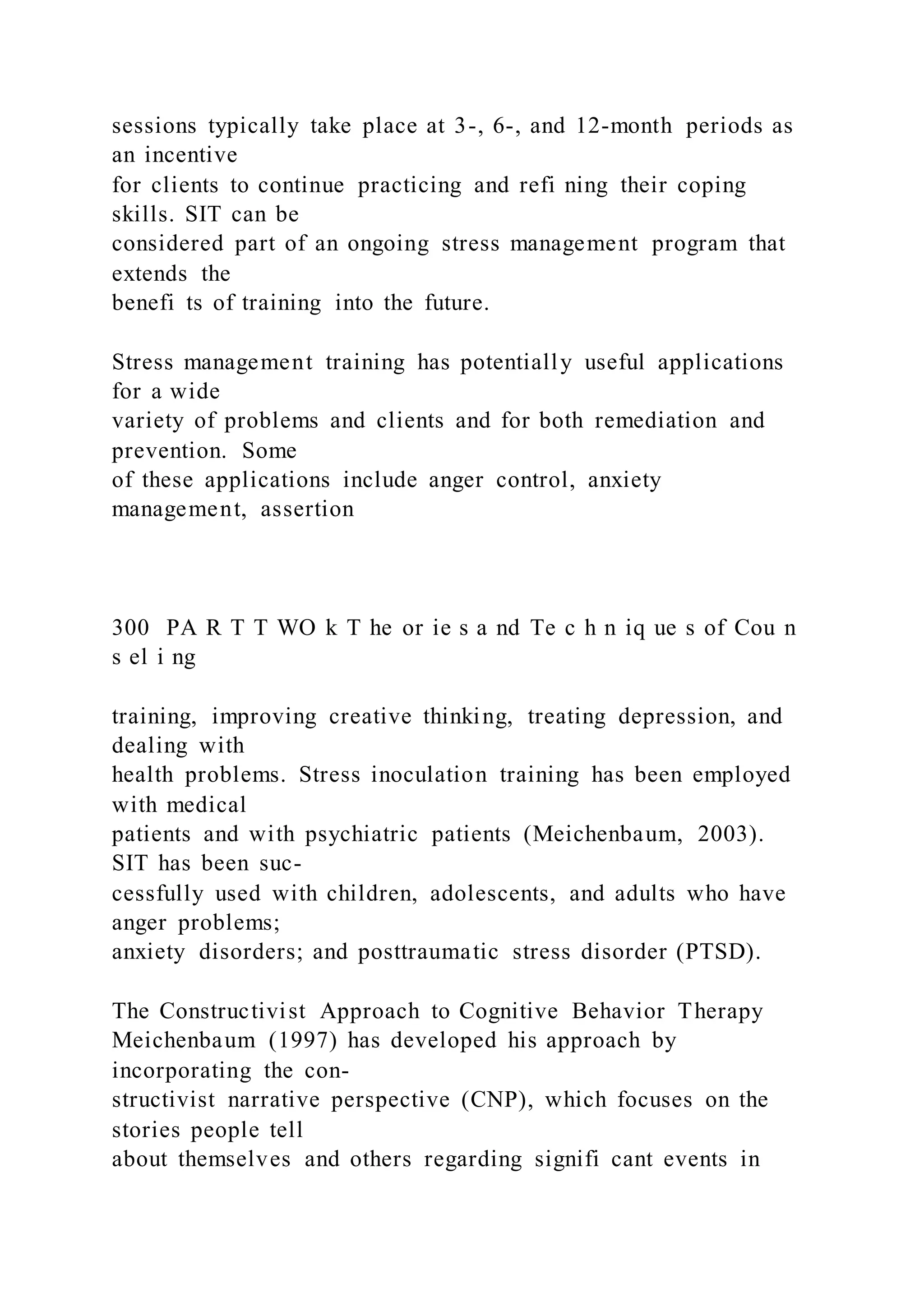 sessions typically take place at 3-, 6-, and 12-month periods as
an incentive
for clients to continue practicing and refi ning their coping
skills. SIT can be
considered part of an ongoing stress management program that
extends the
benefi ts of training into the future.
Stress management training has potentially useful applications
for a wide
variety of problems and clients and for both remediation and
prevention. Some
of these applications include anger control, anxiety
management, assertion
300 PA R T T WO k T he or ie s a nd Te c h n iq ue s of Cou n
s el i ng
training, improving creative thinking, treating depression, and
dealing with
health problems. Stress inoculation training has been employed
with medical
patients and with psychiatric patients (Meichenbaum, 2003).
SIT has been suc-
cessfully used with children, adolescents, and adults who have
anger problems;
anxiety disorders; and posttraumatic stress disorder (PTSD).
The Constructivist Approach to Cognitive Behavior Therapy
Meichenbaum (1997) has developed his approach by
incorporating the con-
structivist narrative perspective (CNP), which focuses on the
stories people tell
about themselves and others regarding signifi cant events in