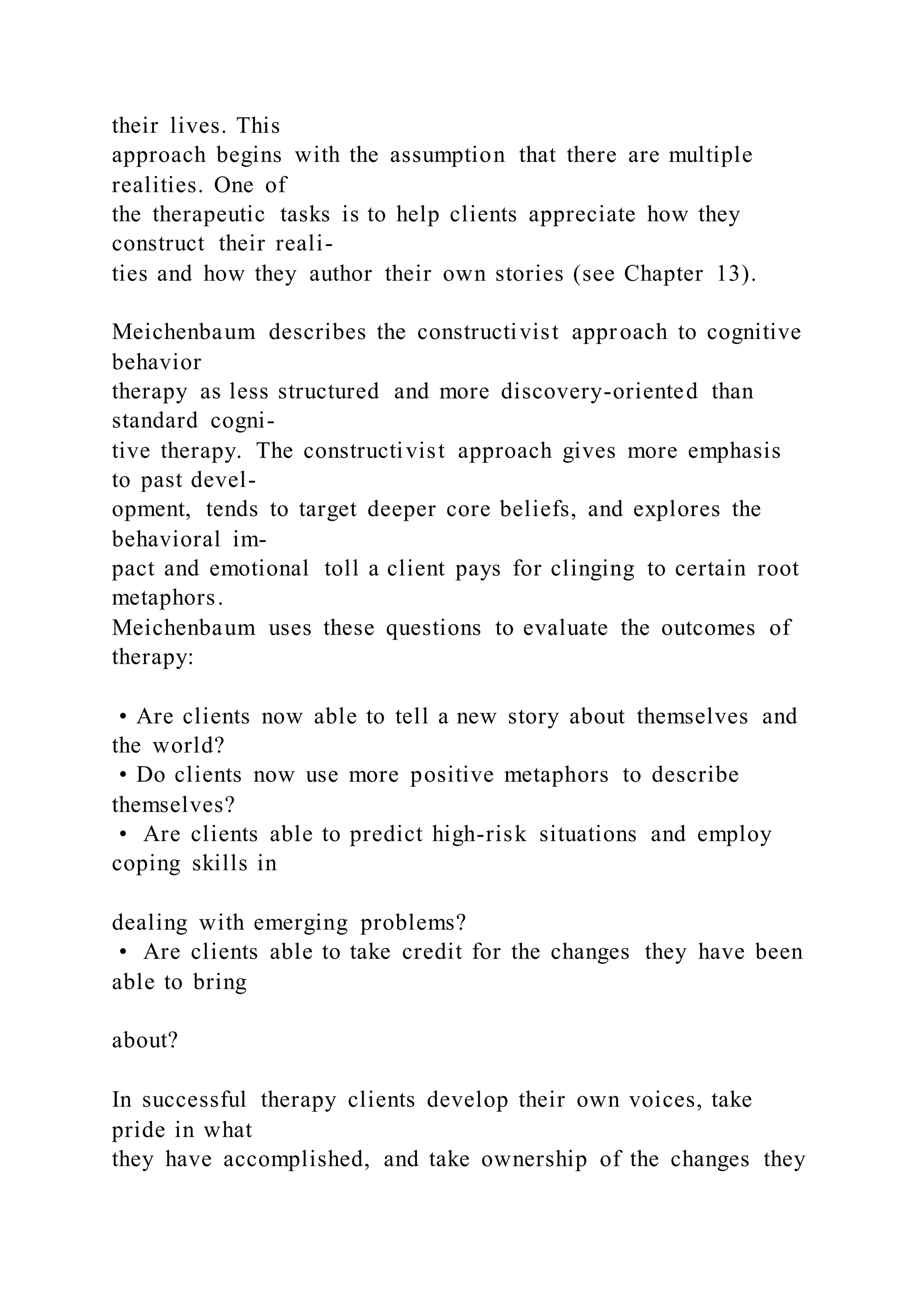 their lives. This
approach begins with the assumption that there are multiple
realities. One of
the therapeutic tasks is to help clients appreciate how they
construct their reali-
ties and how they author their own stories (see Chapter 13).
Meichenbaum describes the constructivist approach to cognitive
behavior
therapy as less structured and more discovery-oriented than
standard cogni-
tive therapy. The constructivist approach gives more emphasis
to past devel-
opment, tends to target deeper core beliefs, and explores the
behavioral im-
pact and emotional toll a client pays for clinging to certain root
metaphors.
Meichenbaum uses these questions to evaluate the outcomes of
therapy:
• Are clients now able to tell a new story about themselves and
the world?
• Do clients now use more positive metaphors to describe
themselves?
• Are clients able to predict high-risk situations and employ
coping skills in
dealing with emerging problems?
• Are clients able to take credit for the changes they have been
able to bring
about?
In successful therapy clients develop their own voices, take
pride in what
they have accomplished, and take ownership of the changes they