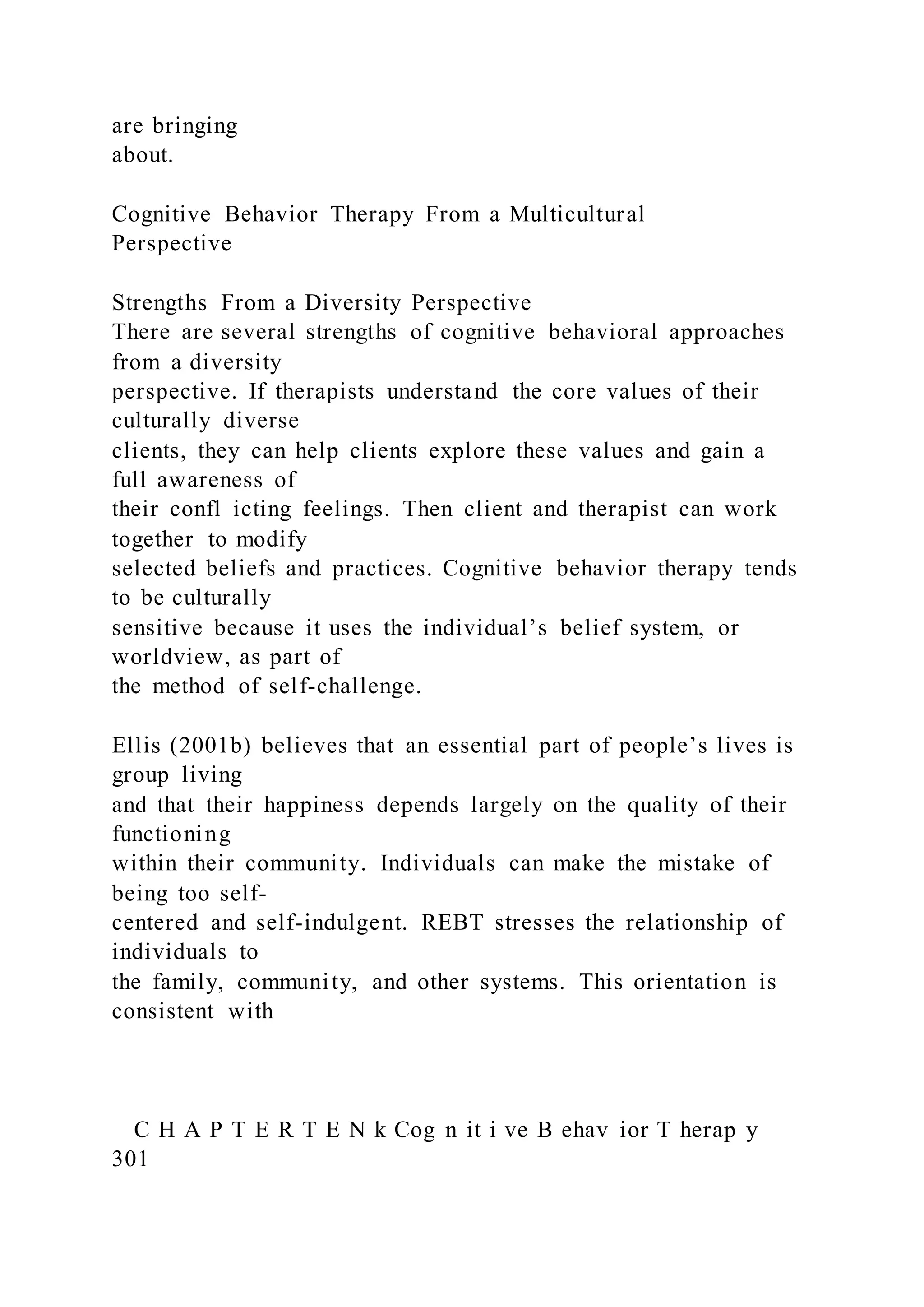 are bringing
about.
Cognitive Behavior Therapy From a Multicultural
Perspective
Strengths From a Diversity Perspective
There are several strengths of cognitive behavioral approaches
from a diversity
perspective. If therapists understand the core values of their
culturally diverse
clients, they can help clients explore these values and gain a
full awareness of
their confl icting feelings. Then client and therapist can work
together to modify
selected beliefs and practices. Cognitive behavior therapy tends
to be culturally
sensitive because it uses the individual’s belief system, or
worldview, as part of
the method of self-challenge.
Ellis (2001b) believes that an essential part of people’s lives is
group living
and that their happiness depends largely on the quality of their
functioning
within their community. Individuals can make the mistake of
being too self-
centered and self-indulgent. REBT stresses the relationship of
individuals to
the family, community, and other systems. This orientation is
consistent with
C H A P T E R T E N k Cog n it i ve B ehav ior T herap y
301