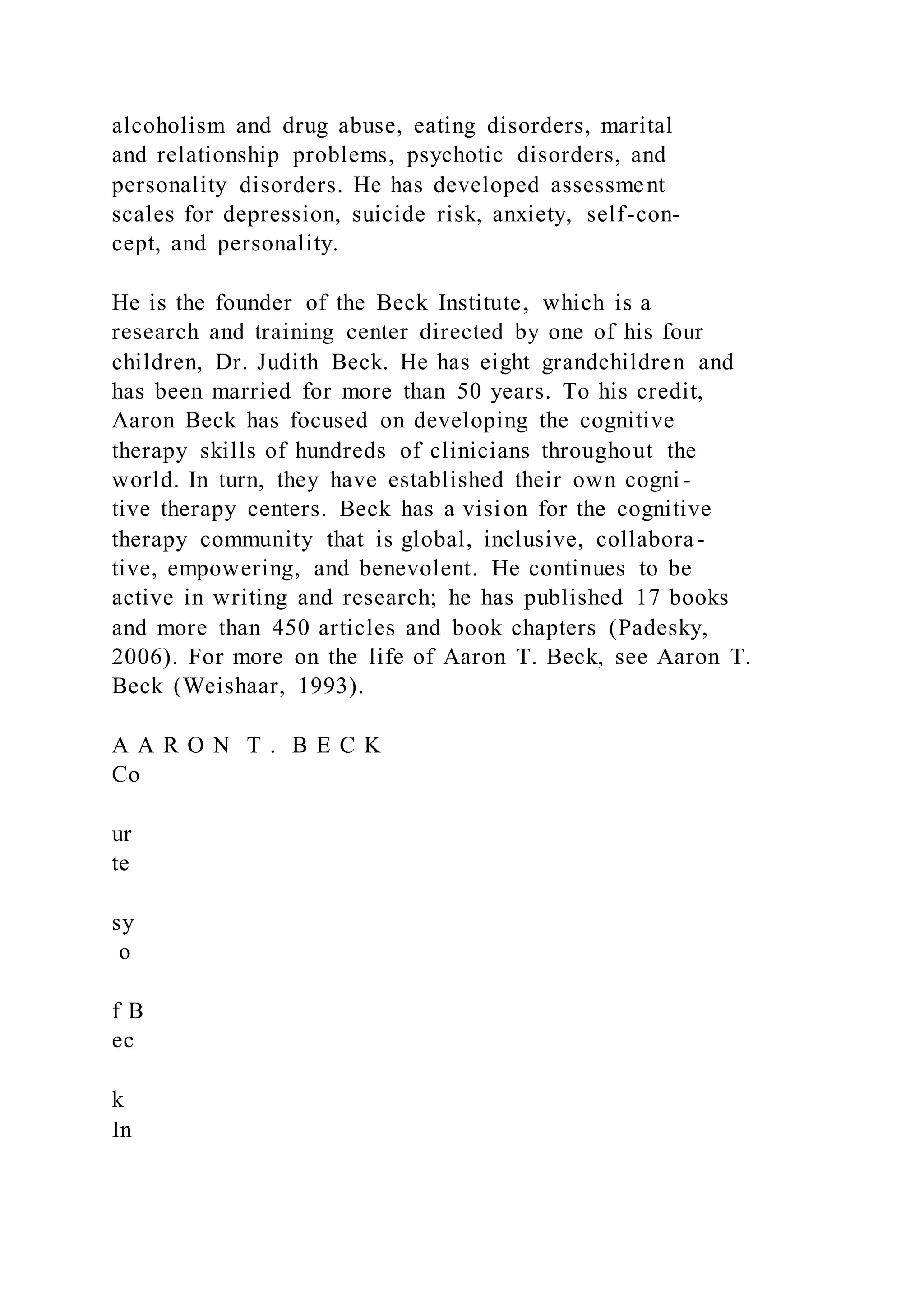 alcoholism and drug abuse, eating disorders, marital
and relationship problems, psychotic disorders, and
personality disorders. He has developed assessment
scales for depression, suicide risk, anxiety, self-con-
cept, and personality.
He is the founder of the Beck Institute, which is a
research and training center directed by one of his four
children, Dr. Judith Beck. He has eight grandchildren and
has been married for more than 50 years. To his credit,
Aaron Beck has focused on developing the cognitive
therapy skills of hundreds of clinicians throughout the
world. In turn, they have established their own cogni-
tive therapy centers. Beck has a vision for the cognitive
therapy community that is global, inclusive, collabora-
tive, empowering, and benevolent. He continues to be
active in writing and research; he has published 17 books
and more than 450 articles and book chapters (Padesky,
2006). For more on the life of Aaron T. Beck, see Aaron T.
Beck (Weishaar, 1993).
A A R O N T . B E C K
Co
ur
te
sy
o
f B
ec
k
In