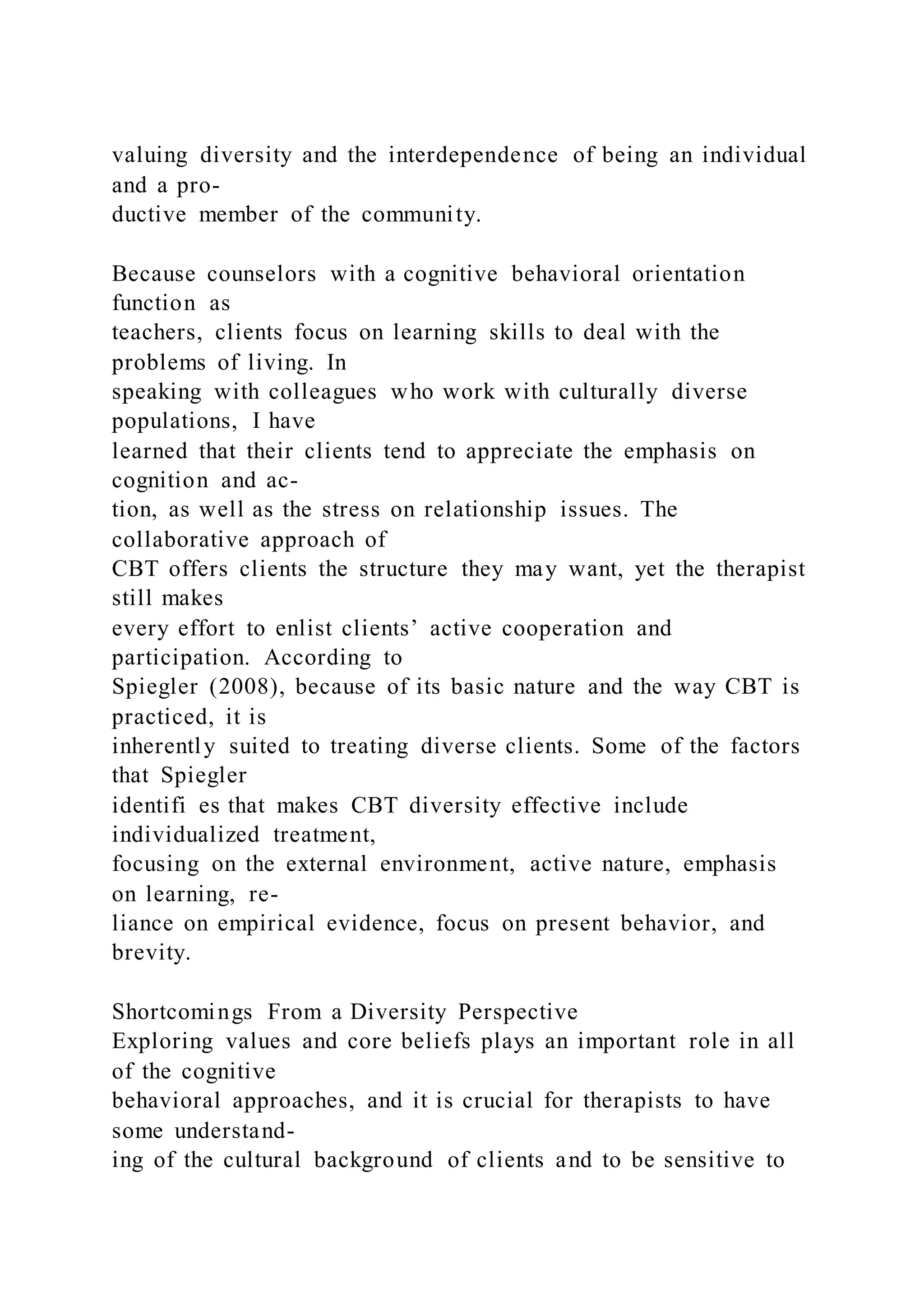 valuing diversity and the interdependence of being an individual
and a pro-
ductive member of the community.
Because counselors with a cognitive behavioral orientation
function as
teachers, clients focus on learning skills to deal with the
problems of living. In
speaking with colleagues who work with culturally diverse
populations, I have
learned that their clients tend to appreciate the emphasis on
cognition and ac-
tion, as well as the stress on relationship issues. The
collaborative approach of
CBT offers clients the structure they may want, yet the therapist
still makes
every effort to enlist clients’ active cooperation and
participation. According to
Spiegler (2008), because of its basic nature and the way CBT is
practiced, it is
inherently suited to treating diverse clients. Some of the factors
that Spiegler
identifi es that makes CBT diversity effective include
individualized treatment,
focusing on the external environment, active nature, emphasis
on learning, re-
liance on empirical evidence, focus on present behavior, and
brevity.
Shortcomings From a Diversity Perspective
Exploring values and core beliefs plays an important role in all
of the cognitive
behavioral approaches, and it is crucial for therapists to have
some understand-
ing of the cultural background of clients and to be sensitive to