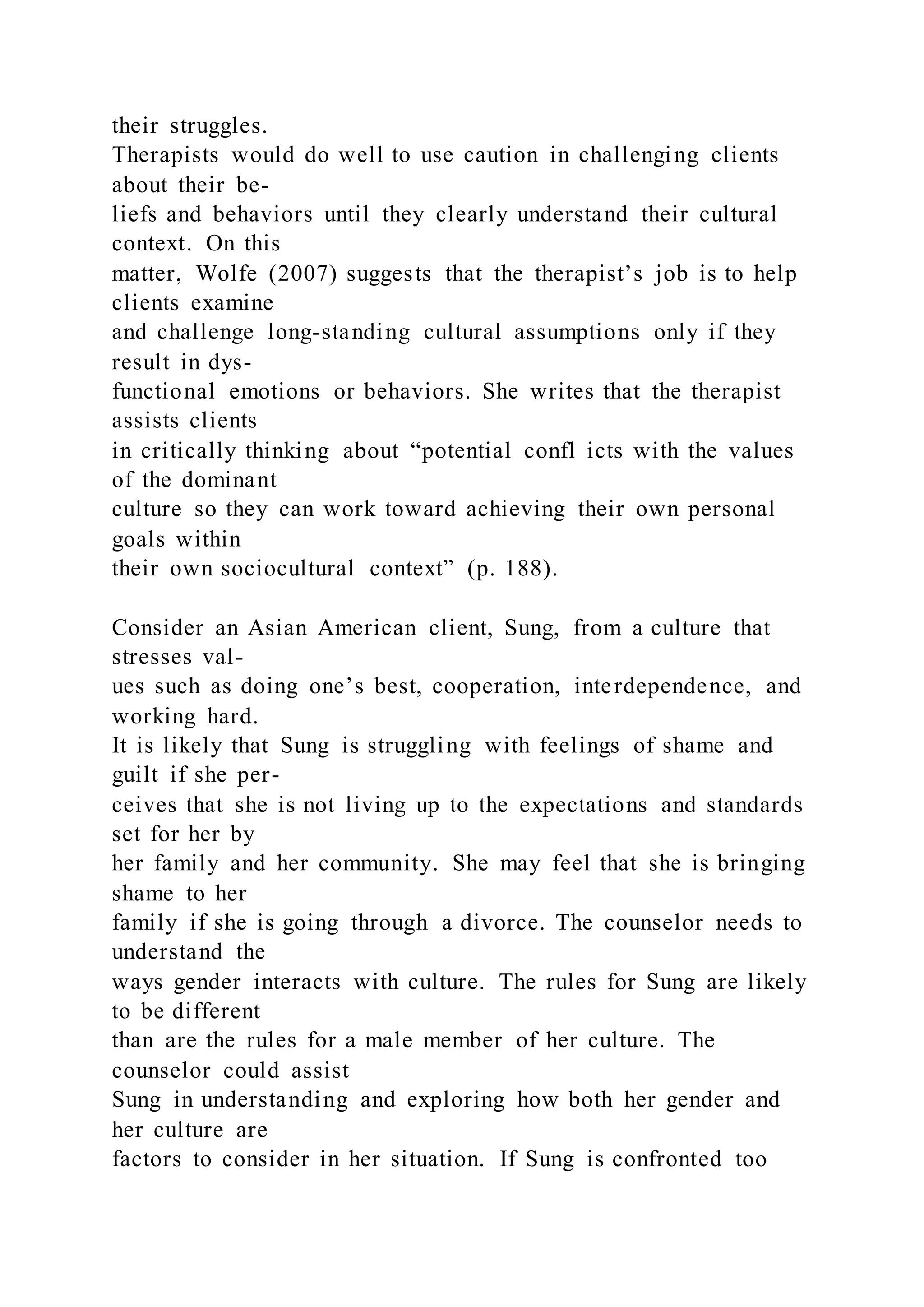 their struggles.
Therapists would do well to use caution in challenging clients
about their be-
liefs and behaviors until they clearly understand their cultural
context. On this
matter, Wolfe (2007) suggests that the therapist’s job is to help
clients examine
and challenge long-standing cultural assumptions only if they
result in dys-
functional emotions or behaviors. She writes that the therapist
assists clients
in critically thinking about “potential confl icts with the values
of the dominant
culture so they can work toward achieving their own personal
goals within
their own sociocultural context” (p. 188).
Consider an Asian American client, Sung, from a culture that
stresses val-
ues such as doing one’s best, cooperation, interdependence, and
working hard.
It is likely that Sung is struggling with feelings of shame and
guilt if she per-
ceives that she is not living up to the expectations and standards
set for her by
her family and her community. She may feel that she is bringing
shame to her
family if she is going through a divorce. The counselor needs to
understand the
ways gender interacts with culture. The rules for Sung are likely
to be different
than are the rules for a male member of her culture. The
counselor could assist
Sung in understanding and exploring how both her gender and
her culture are
factors to consider in her situation. If Sung is confronted too