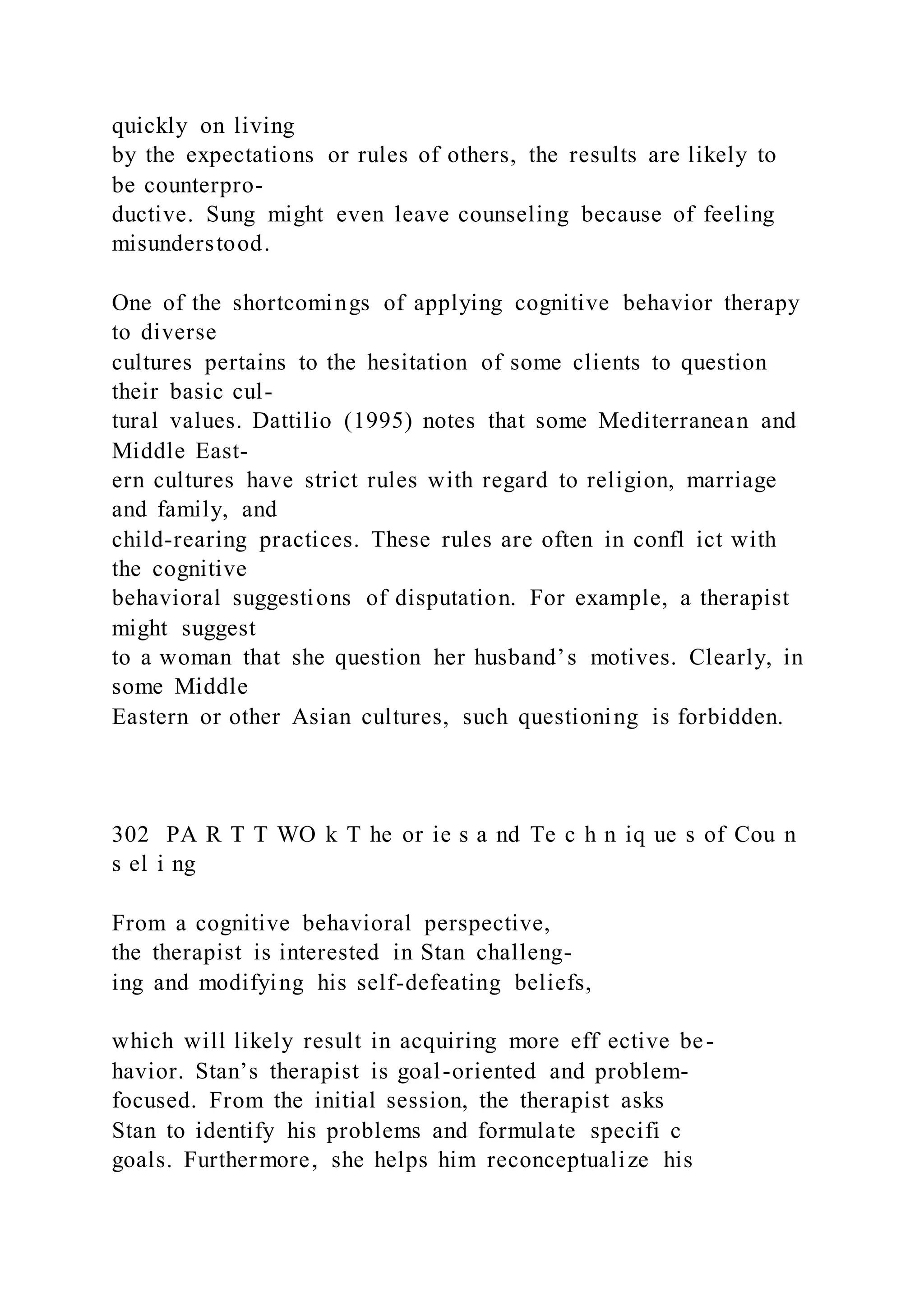 quickly on living
by the expectations or rules of others, the results are likely to
be counterpro-
ductive. Sung might even leave counseling because of feeling
misunderstood.
One of the shortcomings of applying cognitive behavior therapy
to diverse
cultures pertains to the hesitation of some clients to question
their basic cul-
tural values. Dattilio (1995) notes that some Mediterranean and
Middle East-
ern cultures have strict rules with regard to religion, marriage
and family, and
child-rearing practices. These rules are often in confl ict with
the cognitive
behavioral suggestions of disputation. For example, a therapist
might suggest
to a woman that she question her husband’s motives. Clearly, in
some Middle
Eastern or other Asian cultures, such questioning is forbidden.
302 PA R T T WO k T he or ie s a nd Te c h n iq ue s of Cou n
s el i ng
From a cognitive behavioral perspective,
the therapist is interested in Stan challeng-
ing and modifying his self-defeating beliefs,
which will likely result in acquiring more eff ective be-
havior. Stan’s therapist is goal-oriented and problem-
focused. From the initial session, the therapist asks
Stan to identify his problems and formulate specifi c
goals. Furthermore, she helps him reconceptualize his