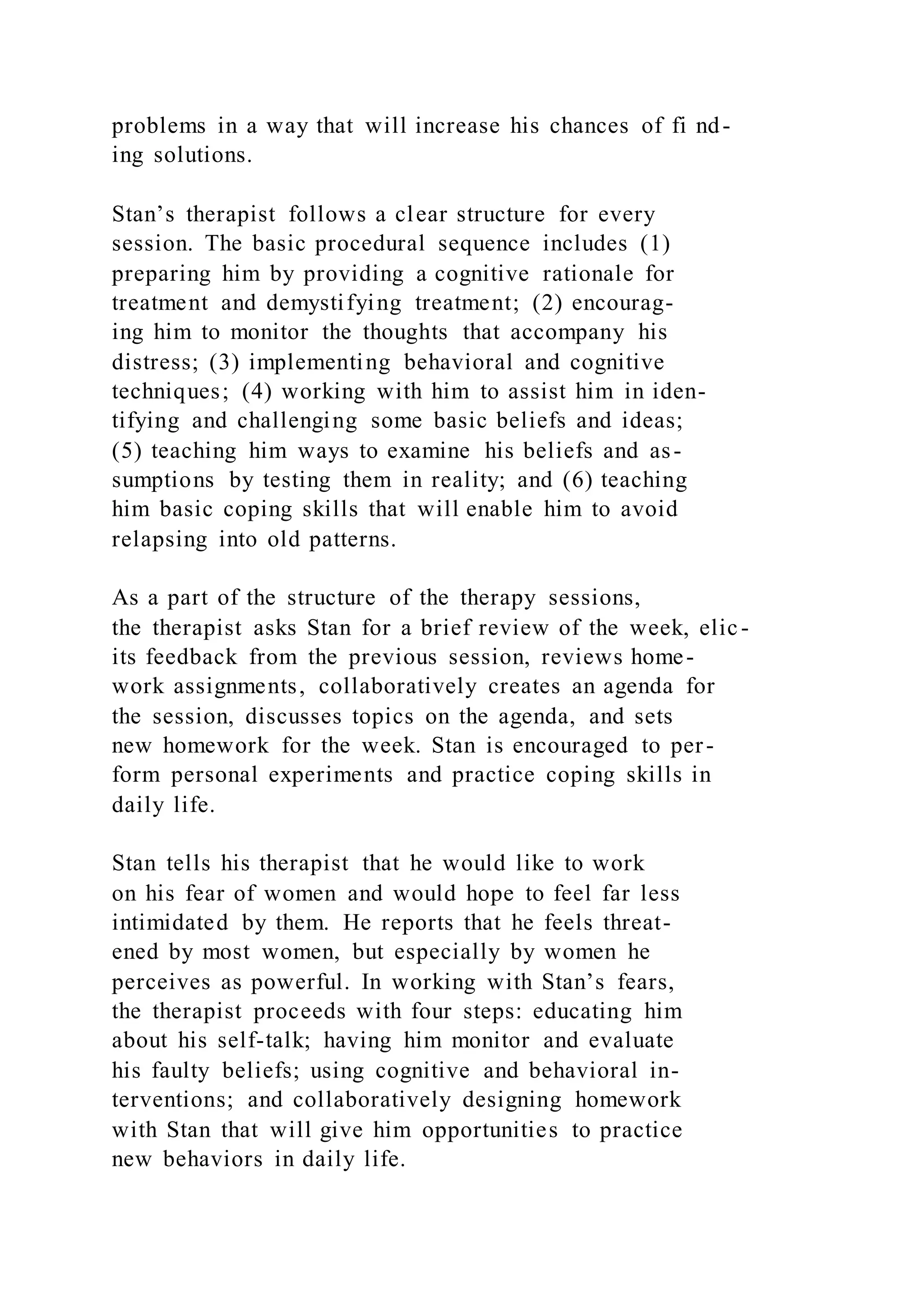 problems in a way that will increase his chances of fi nd-
ing solutions.
Stan’s therapist follows a clear structure for every
session. The basic procedural sequence includes (1)
preparing him by providing a cognitive rationale for
treatment and demystifying treatment; (2) encourag-
ing him to monitor the thoughts that accompany his
distress; (3) implementing behavioral and cognitive
techniques; (4) working with him to assist him in iden-
tifying and challenging some basic beliefs and ideas;
(5) teaching him ways to examine his beliefs and as-
sumptions by testing them in reality; and (6) teaching
him basic coping skills that will enable him to avoid
relapsing into old patterns.
As a part of the structure of the therapy sessions,
the therapist asks Stan for a brief review of the week, elic-
its feedback from the previous session, reviews home-
work assignments, collaboratively creates an agenda for
the session, discusses topics on the agenda, and sets
new homework for the week. Stan is encouraged to per-
form personal experiments and practice coping skills in
daily life.
Stan tells his therapist that he would like to work
on his fear of women and would hope to feel far less
intimidated by them. He reports that he feels threat-
ened by most women, but especially by women he
perceives as powerful. In working with Stan’s fears,
the therapist proceeds with four steps: educating him
about his self-talk; having him monitor and evaluate
his faulty beliefs; using cognitive and behavioral in-
terventions; and collaboratively designing homework
with Stan that will give him opportunities to practice
new behaviors in daily life.