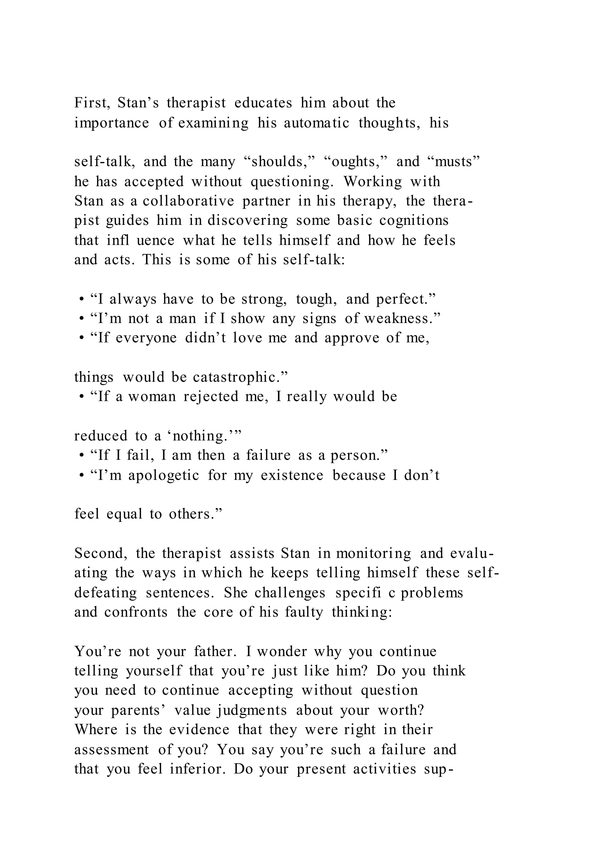 First, Stan’s therapist educates him about the
importance of examining his automatic thoughts, his
self-talk, and the many “shoulds,” “oughts,” and “musts”
he has accepted without questioning. Working with
Stan as a collaborative partner in his therapy, the thera-
pist guides him in discovering some basic cognitions
that infl uence what he tells himself and how he feels
and acts. This is some of his self-talk:
• “I always have to be strong, tough, and perfect.”
• “I’m not a man if I show any signs of weakness.”
• “If everyone didn’t love me and approve of me,
things would be catastrophic.”
• “If a woman rejected me, I really would be
reduced to a ‘nothing.’”
• “If I fail, I am then a failure as a person.”
• “I’m apologetic for my existence because I don’t
feel equal to others.”
Second, the therapist assists Stan in monitoring and evalu-
ating the ways in which he keeps telling himself these self-
defeating sentences. She challenges specifi c problems
and confronts the core of his faulty thinking:
You’re not your father. I wonder why you continue
telling yourself that you’re just like him? Do you think
you need to continue accepting without question
your parents’ value judgments about your worth?
Where is the evidence that they were right in their
assessment of you? You say you’re such a failure and
that you feel inferior. Do your present activities sup-