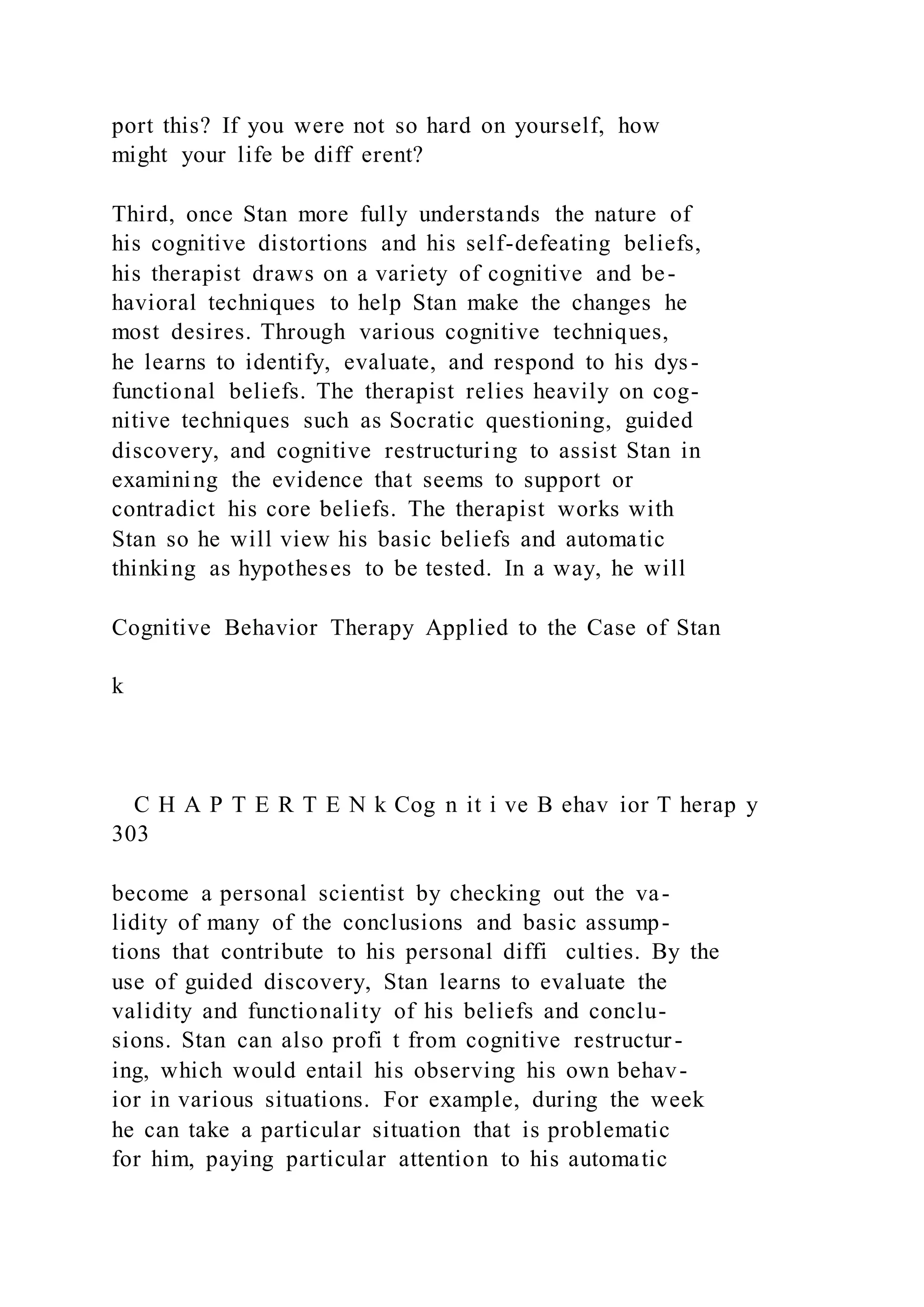 port this? If you were not so hard on yourself, how
might your life be diff erent?
Third, once Stan more fully understands the nature of
his cognitive distortions and his self-defeating beliefs,
his therapist draws on a variety of cognitive and be-
havioral techniques to help Stan make the changes he
most desires. Through various cognitive techniques,
he learns to identify, evaluate, and respond to his dys-
functional beliefs. The therapist relies heavily on cog-
nitive techniques such as Socratic questioning, guided
discovery, and cognitive restructuring to assist Stan in
examining the evidence that seems to support or
contradict his core beliefs. The therapist works with
Stan so he will view his basic beliefs and automatic
thinking as hypotheses to be tested. In a way, he will
Cognitive Behavior Therapy Applied to the Case of Stan
k
C H A P T E R T E N k Cog n it i ve B ehav ior T herap y
303
become a personal scientist by checking out the va-
lidity of many of the conclusions and basic assump-
tions that contribute to his personal diffi culties. By the
use of guided discovery, Stan learns to evaluate the
validity and functionality of his beliefs and conclu-
sions. Stan can also profi t from cognitive restructur-
ing, which would entail his observing his own behav-
ior in various situations. For example, during the week
he can take a particular situation that is problematic
for him, paying particular attention to his automatic