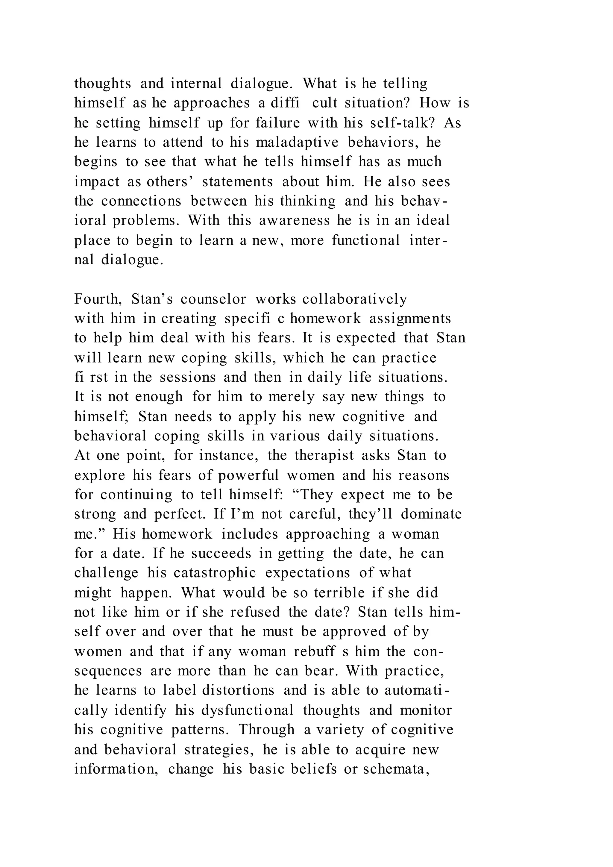thoughts and internal dialogue. What is he telling
himself as he approaches a diffi cult situation? How is
he setting himself up for failure with his self-talk? As
he learns to attend to his maladaptive behaviors, he
begins to see that what he tells himself has as much
impact as others’ statements about him. He also sees
the connections between his thinking and his behav-
ioral problems. With this awareness he is in an ideal
place to begin to learn a new, more functional inter-
nal dialogue.
Fourth, Stan’s counselor works collaboratively
with him in creating specifi c homework assignments
to help him deal with his fears. It is expected that Stan
will learn new coping skills, which he can practice
fi rst in the sessions and then in daily life situations.
It is not enough for him to merely say new things to
himself; Stan needs to apply his new cognitive and
behavioral coping skills in various daily situations.
At one point, for instance, the therapist asks Stan to
explore his fears of powerful women and his reasons
for continuing to tell himself: “They expect me to be
strong and perfect. If I’m not careful, they’ll dominate
me.” His homework includes approaching a woman
for a date. If he succeeds in getting the date, he can
challenge his catastrophic expectations of what
might happen. What would be so terrible if she did
not like him or if she refused the date? Stan tells him-
self over and over that he must be approved of by
women and that if any woman rebuff s him the con-
sequences are more than he can bear. With practice,
he learns to label distortions and is able to automati -
cally identify his dysfunctional thoughts and monitor
his cognitive patterns. Through a variety of cognitive
and behavioral strategies, he is able to acquire new
information, change his basic beliefs or schemata,