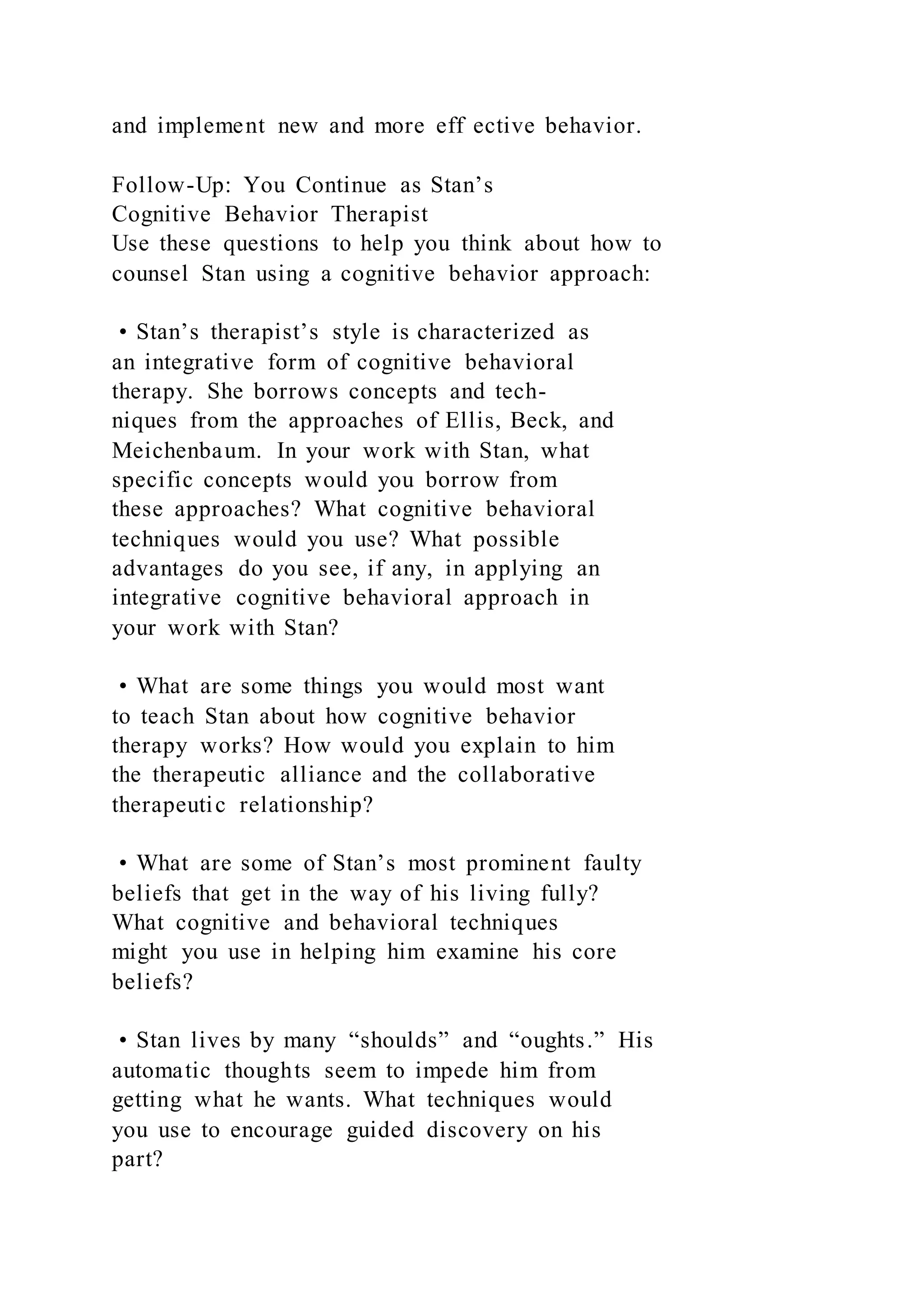 and implement new and more eff ective behavior.
Follow-Up: You Continue as Stan’s
Cognitive Behavior Therapist
Use these questions to help you think about how to
counsel Stan using a cognitive behavior approach:
• Stan’s therapist’s style is characterized as
an integrative form of cognitive behavioral
therapy. She borrows concepts and tech-
niques from the approaches of Ellis, Beck, and
Meichenbaum. In your work with Stan, what
specific concepts would you borrow from
these approaches? What cognitive behavioral
techniques would you use? What possible
advantages do you see, if any, in applying an
integrative cognitive behavioral approach in
your work with Stan?
• What are some things you would most want
to teach Stan about how cognitive behavior
therapy works? How would you explain to him
the therapeutic alliance and the collaborative
therapeutic relationship?
• What are some of Stan’s most prominent faulty
beliefs that get in the way of his living fully?
What cognitive and behavioral techniques
might you use in helping him examine his core
beliefs?
• Stan lives by many “shoulds” and “oughts.” His
automatic thoughts seem to impede him from
getting what he wants. What techniques would
you use to encourage guided discovery on his
part?