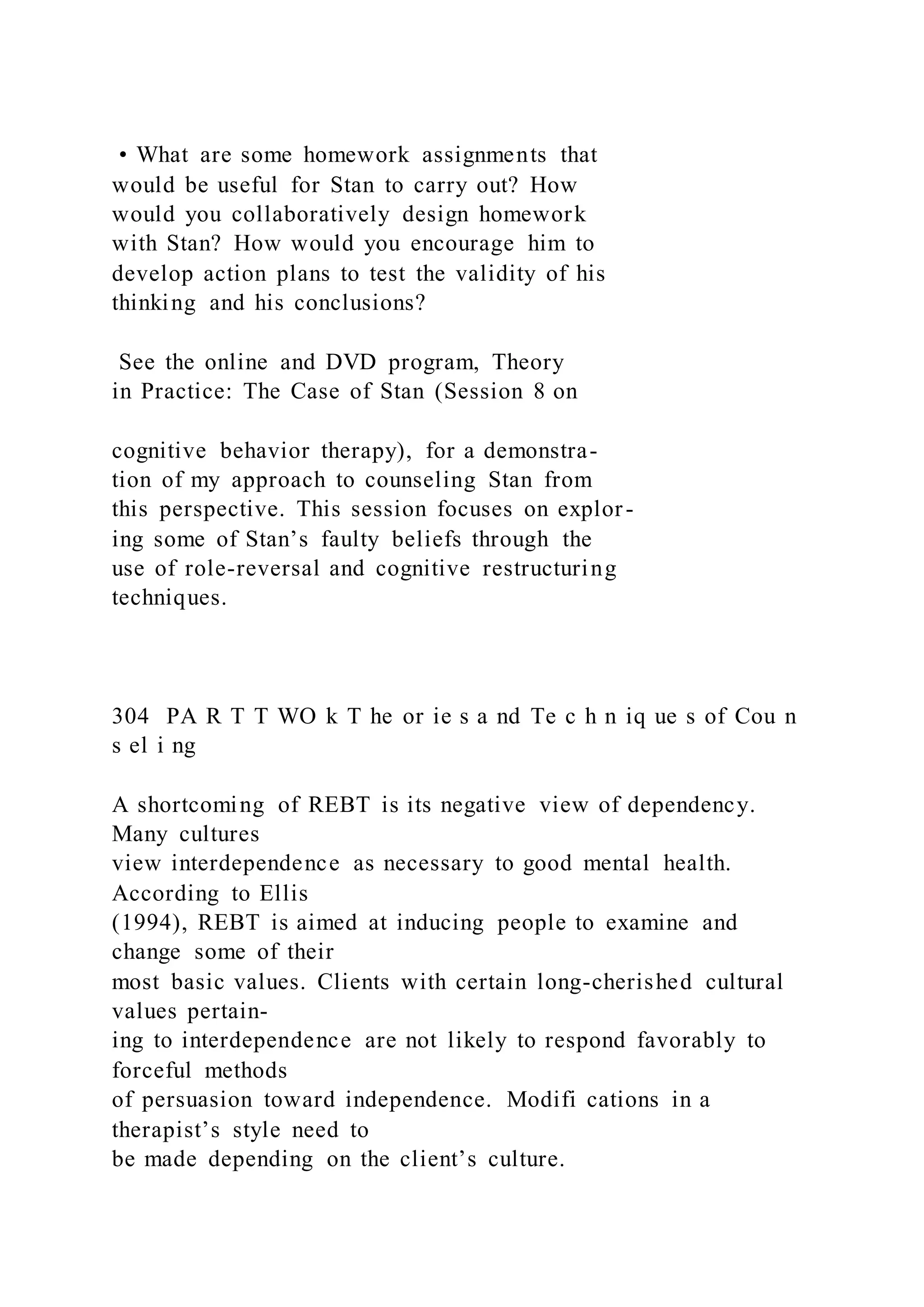 • What are some homework assignments that
would be useful for Stan to carry out? How
would you collaboratively design homework
with Stan? How would you encourage him to
develop action plans to test the validity of his
thinking and his conclusions?
See the online and DVD program, Theory
in Practice: The Case of Stan (Session 8 on
cognitive behavior therapy), for a demonstra-
tion of my approach to counseling Stan from
this perspective. This session focuses on explor-
ing some of Stan’s faulty beliefs through the
use of role-reversal and cognitive restructuring
techniques.
304 PA R T T WO k T he or ie s a nd Te c h n iq ue s of Cou n
s el i ng
A shortcoming of REBT is its negative view of dependency.
Many cultures
view interdependence as necessary to good mental health.
According to Ellis
(1994), REBT is aimed at inducing people to examine and
change some of their
most basic values. Clients with certain long-cherished cultural
values pertain-
ing to interdependence are not likely to respond favorably to
forceful methods
of persuasion toward independence. Modifi cations in a
therapist’s style need to
be made depending on the client’s culture.