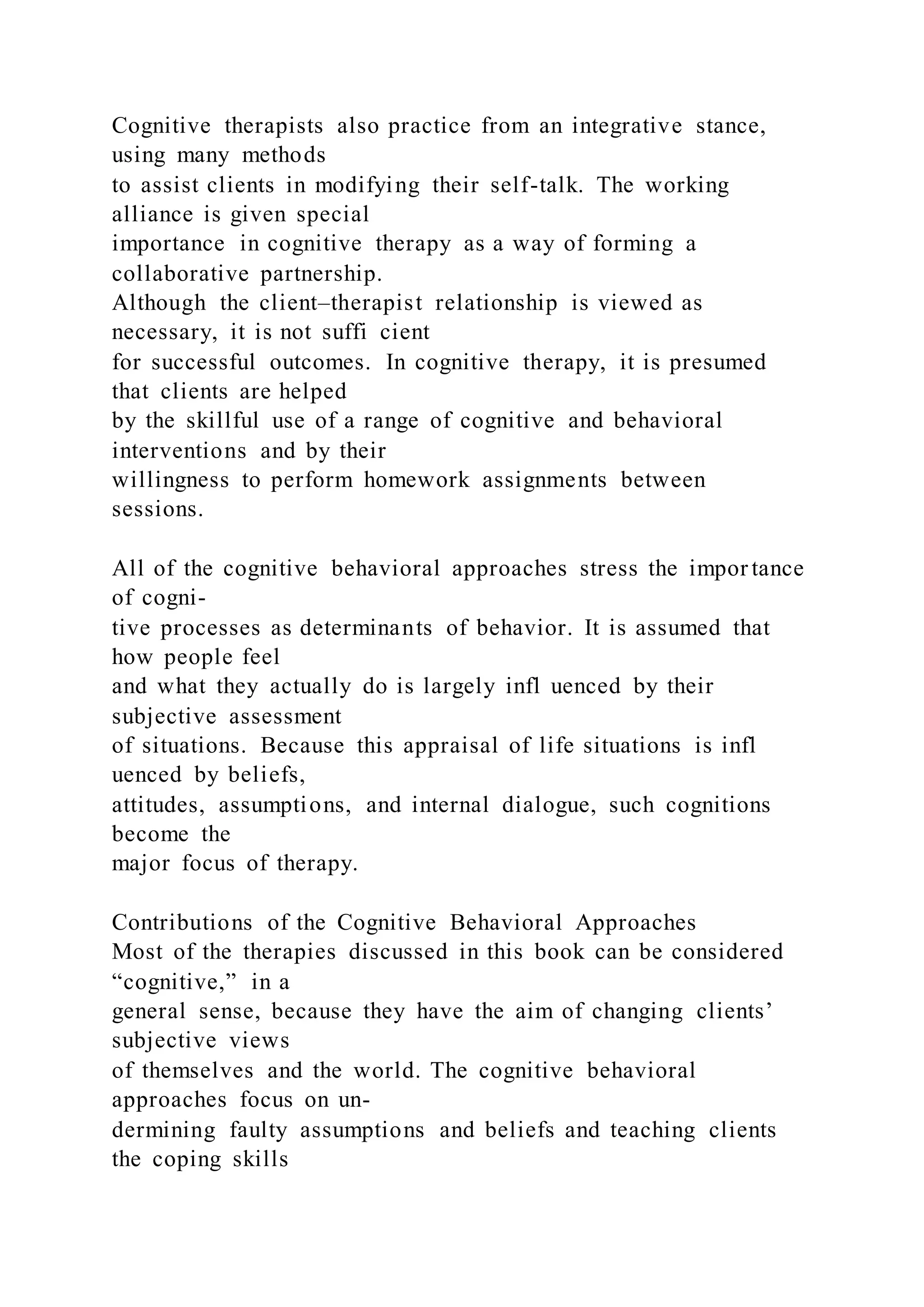 Cognitive therapists also practice from an integrative stance,
using many methods
to assist clients in modifying their self-talk. The working
alliance is given special
importance in cognitive therapy as a way of forming a
collaborative partnership.
Although the client–therapist relationship is viewed as
necessary, it is not suffi cient
for successful outcomes. In cognitive therapy, it is presumed
that clients are helped
by the skillful use of a range of cognitive and behavioral
interventions and by their
willingness to perform homework assignments between
sessions.
All of the cognitive behavioral approaches stress the impor tance
of cogni-
tive processes as determinants of behavior. It is assumed that
how people feel
and what they actually do is largely infl uenced by their
subjective assessment
of situations. Because this appraisal of life situations is infl
uenced by beliefs,
attitudes, assumptions, and internal dialogue, such cognitions
become the
major focus of therapy.
Contributions of the Cognitive Behavioral Approaches
Most of the therapies discussed in this book can be considered
“cognitive,” in a
general sense, because they have the aim of changing clients’
subjective views
of themselves and the world. The cognitive behavioral
approaches focus on un-
dermining faulty assumptions and beliefs and teaching clients
the coping skills