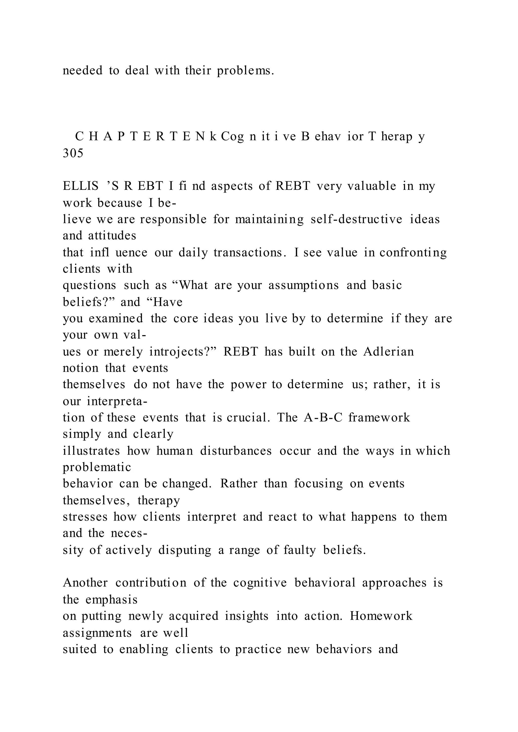 needed to deal with their problems.
C H A P T E R T E N k Cog n it i ve B ehav ior T herap y
305
ELLIS ’S R EBT I fi nd aspects of REBT very valuable in my
work because I be-
lieve we are responsible for maintaining self-destructive ideas
and attitudes
that infl uence our daily transactions. I see value in confronting
clients with
questions such as “What are your assumptions and basic
beliefs?” and “Have
you examined the core ideas you live by to determine if they are
your own val-
ues or merely introjects?” REBT has built on the Adlerian
notion that events
themselves do not have the power to determine us; rather, it is
our interpreta-
tion of these events that is crucial. The A-B-C framework
simply and clearly
illustrates how human disturbances occur and the ways in which
problematic
behavior can be changed. Rather than focusing on events
themselves, therapy
stresses how clients interpret and react to what happens to them
and the neces-
sity of actively disputing a range of faulty beliefs.
Another contribution of the cognitive behavioral approaches is
the emphasis
on putting newly acquired insights into action. Homework
assignments are well
suited to enabling clients to practice new behaviors and