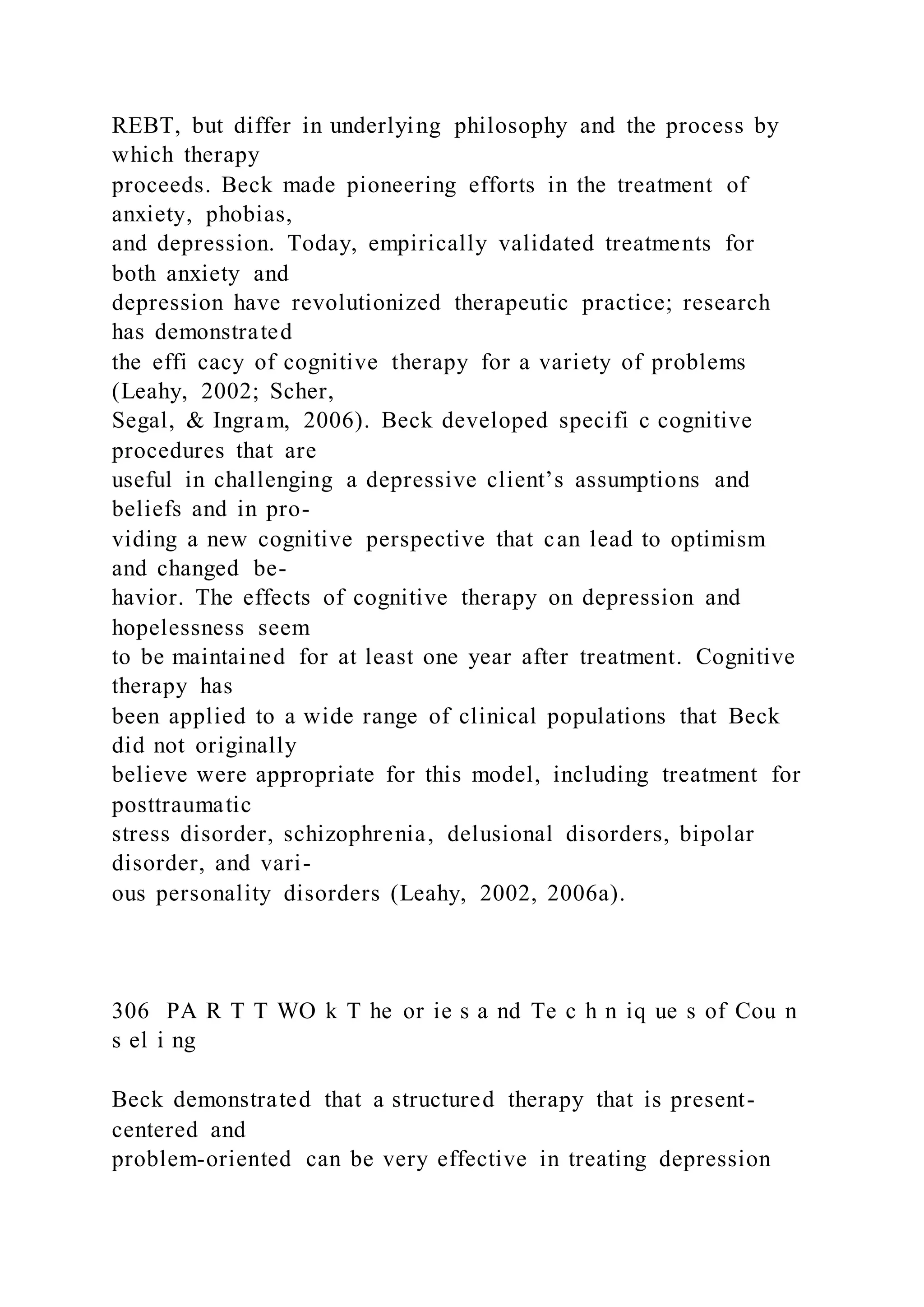 REBT, but differ in underlying philosophy and the process by
which therapy
proceeds. Beck made pioneering efforts in the treatment of
anxiety, phobias,
and depression. Today, empirically validated treatments for
both anxiety and
depression have revolutionized therapeutic practice; research
has demonstrated
the effi cacy of cognitive therapy for a variety of problems
(Leahy, 2002; Scher,
Segal, & Ingram, 2006). Beck developed specifi c cognitive
procedures that are
useful in challenging a depressive client’s assumptions and
beliefs and in pro-
viding a new cognitive perspective that can lead to optimism
and changed be-
havior. The effects of cognitive therapy on depression and
hopelessness seem
to be maintained for at least one year after treatment. Cognitive
therapy has
been applied to a wide range of clinical populations that Beck
did not originally
believe were appropriate for this model, including treatment for
posttraumatic
stress disorder, schizophrenia, delusional disorders, bipolar
disorder, and vari-
ous personality disorders (Leahy, 2002, 2006a).
306 PA R T T WO k T he or ie s a nd Te c h n iq ue s of Cou n
s el i ng
Beck demonstrated that a structured therapy that is present-
centered and
problem-oriented can be very effective in treating depression