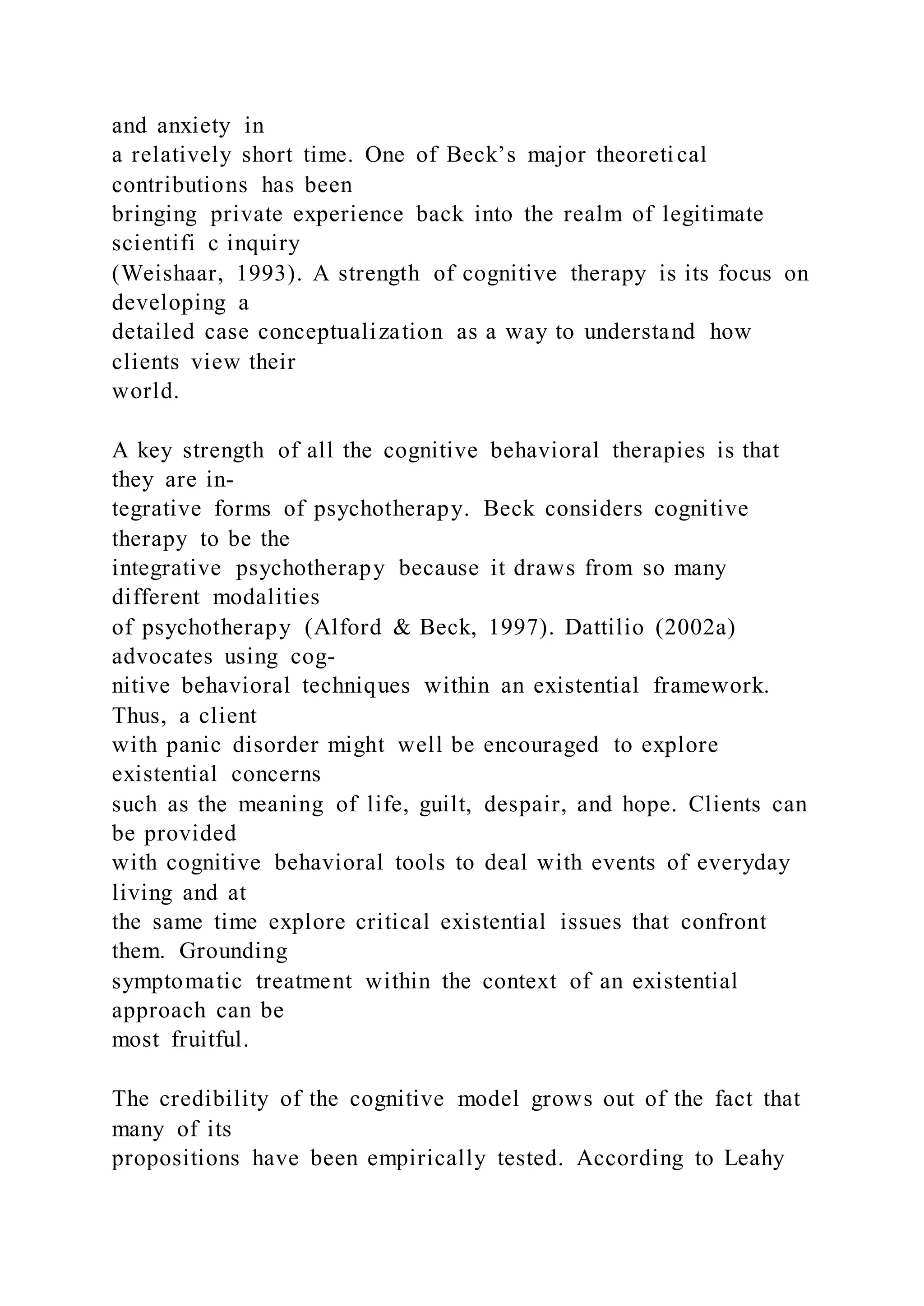 and anxiety in
a relatively short time. One of Beck’s major theoretical
contributions has been
bringing private experience back into the realm of legitimate
scientifi c inquiry
(Weishaar, 1993). A strength of cognitive therapy is its focus on
developing a
detailed case conceptualization as a way to understand how
clients view their
world.
A key strength of all the cognitive behavioral therapies is that
they are in-
tegrative forms of psychotherapy. Beck considers cognitive
therapy to be the
integrative psychotherapy because it draws from so many
different modalities
of psychotherapy (Alford & Beck, 1997). Dattilio (2002a)
advocates using cog-
nitive behavioral techniques within an existential framework.
Thus, a client
with panic disorder might well be encouraged to explore
existential concerns
such as the meaning of life, guilt, despair, and hope. Clients can
be provided
with cognitive behavioral tools to deal with events of everyday
living and at
the same time explore critical existential issues that confront
them. Grounding
symptomatic treatment within the context of an existential
approach can be
most fruitful.
The credibility of the cognitive model grows out of the fact that
many of its
propositions have been empirically tested. According to Leahy