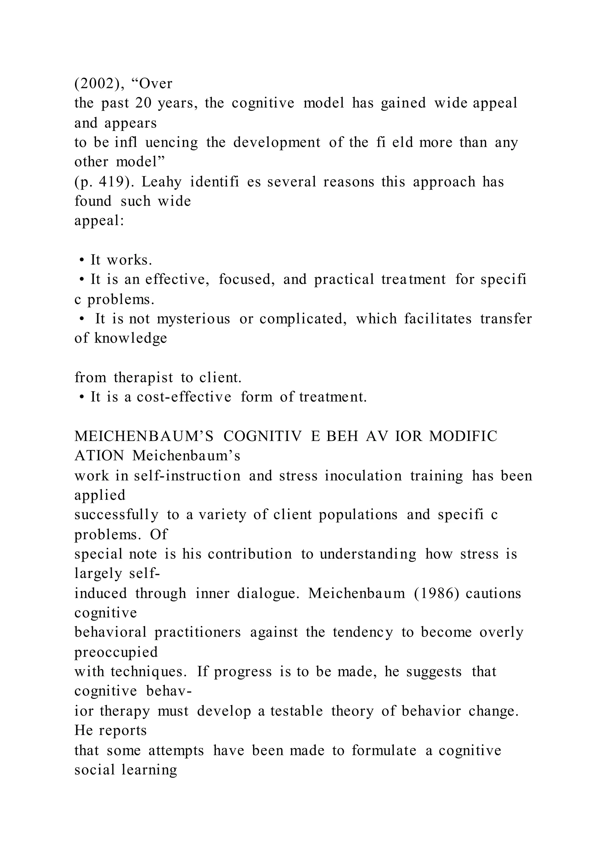 (2002), “Over
the past 20 years, the cognitive model has gained wide appeal
and appears
to be infl uencing the development of the fi eld more than any
other model”
(p. 419). Leahy identifi es several reasons this approach has
found such wide
appeal:
• It works.
• It is an effective, focused, and practical treatment for specifi
c problems.
• It is not mysterious or complicated, which facilitates transfer
of knowledge
from therapist to client.
• It is a cost-effective form of treatment.
MEICHENBAUM’S COGNITIV E BEH AV IOR MODIFIC
ATION Meichenbaum’s
work in self-instruction and stress inoculation training has been
applied
successfully to a variety of client populations and specifi c
problems. Of
special note is his contribution to understanding how stress is
largely self-
induced through inner dialogue. Meichenbaum (1986) cautions
cognitive
behavioral practitioners against the tendency to become overly
preoccupied
with techniques. If progress is to be made, he suggests that
cognitive behav-
ior therapy must develop a testable theory of behavior change.
He reports
that some attempts have been made to formulate a cognitive
social learning