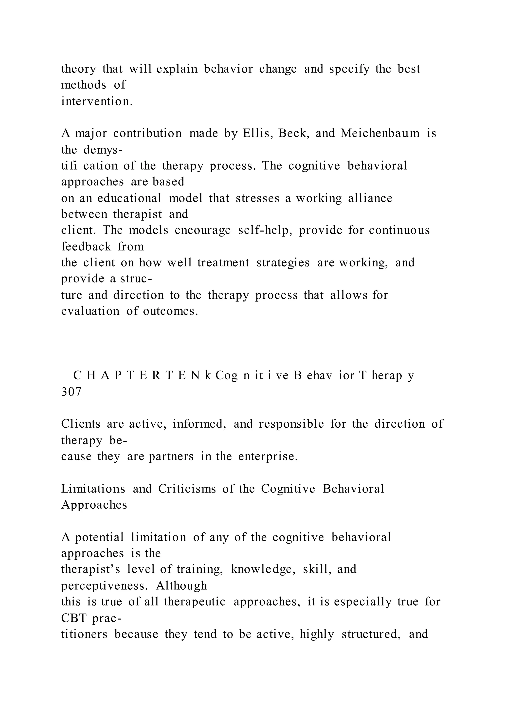 theory that will explain behavior change and specify the best
methods of
intervention.
A major contribution made by Ellis, Beck, and Meichenbaum is
the demys-
tifi cation of the therapy process. The cognitive behavioral
approaches are based
on an educational model that stresses a working alliance
between therapist and
client. The models encourage self-help, provide for continuous
feedback from
the client on how well treatment strategies are working, and
provide a struc-
ture and direction to the therapy process that allows for
evaluation of outcomes.
C H A P T E R T E N k Cog n it i ve B ehav ior T herap y
307
Clients are active, informed, and responsible for the direction of
therapy be-
cause they are partners in the enterprise.
Limitations and Criticisms of the Cognitive Behavioral
Approaches
A potential limitation of any of the cognitive behavioral
approaches is the
therapist’s level of training, knowledge, skill, and
perceptiveness. Although
this is true of all therapeutic approaches, it is especially true for
CBT prac-
titioners because they tend to be active, highly structured, and