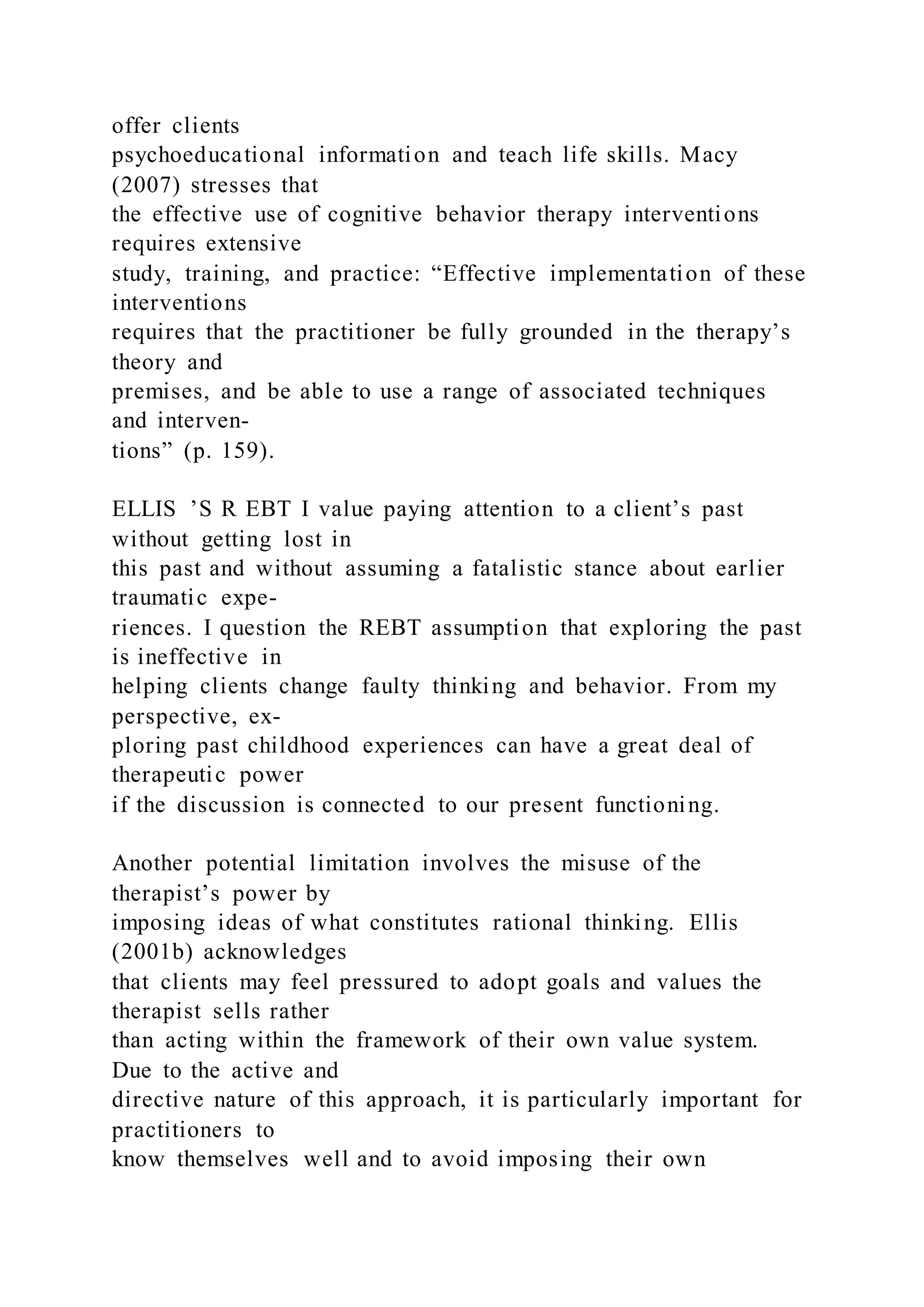 offer clients
psychoeducational information and teach life skills. Macy
(2007) stresses that
the effective use of cognitive behavior therapy interventions
requires extensive
study, training, and practice: “Effective implementation of these
interventions
requires that the practitioner be fully grounded in the therapy’s
theory and
premises, and be able to use a range of associated techniques
and interven-
tions” (p. 159).
ELLIS ’S R EBT I value paying attention to a client’s past
without getting lost in
this past and without assuming a fatalistic stance about earlier
traumatic expe-
riences. I question the REBT assumption that exploring the past
is ineffective in
helping clients change faulty thinking and behavior. From my
perspective, ex-
ploring past childhood experiences can have a great deal of
therapeutic power
if the discussion is connected to our present functioning.
Another potential limitation involves the misuse of the
therapist’s power by
imposing ideas of what constitutes rational thinking. Ellis
(2001b) acknowledges
that clients may feel pressured to adopt goals and values the
therapist sells rather
than acting within the framework of their own value system.
Due to the active and
directive nature of this approach, it is particularly important for
practitioners to
know themselves well and to avoid imposing their own