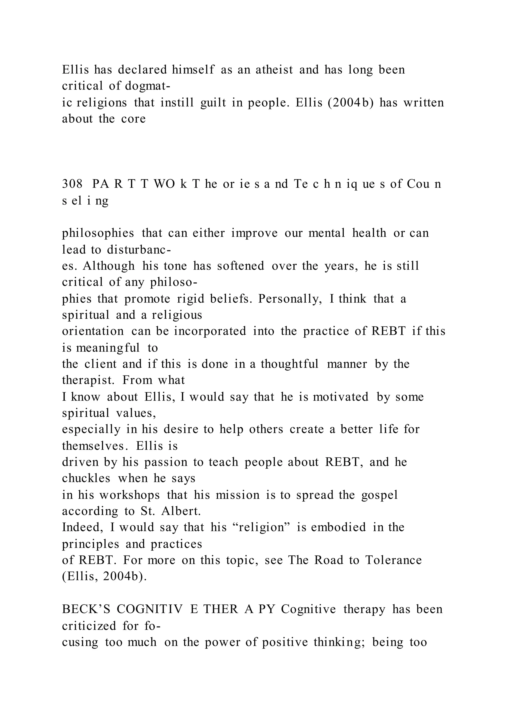 Ellis has declared himself as an atheist and has long been
critical of dogmat-
ic religions that instill guilt in people. Ellis (2004b) has written
about the core
308 PA R T T WO k T he or ie s a nd Te c h n iq ue s of Cou n
s el i ng
philosophies that can either improve our mental health or can
lead to disturbanc-
es. Although his tone has softened over the years, he is still
critical of any philoso-
phies that promote rigid beliefs. Personally, I think that a
spiritual and a religious
orientation can be incorporated into the practice of REBT if this
is meaningful to
the client and if this is done in a thoughtful manner by the
therapist. From what
I know about Ellis, I would say that he is motivated by some
spiritual values,
especially in his desire to help others create a better life for
themselves. Ellis is
driven by his passion to teach people about REBT, and he
chuckles when he says
in his workshops that his mission is to spread the gospel
according to St. Albert.
Indeed, I would say that his “religion” is embodied in the
principles and practices
of REBT. For more on this topic, see The Road to Tolerance
(Ellis, 2004b).
BECK’S COGNITIV E THER A PY Cognitive therapy has been
criticized for fo-
cusing too much on the power of positive thinking; being too