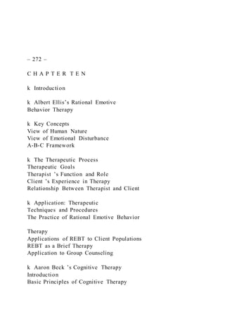 – 272 –
C H A P T E R T E N
k Introduction
k Albert Ellis’s Rational Emotive
Behavior Therapy
k Key Concepts
View of Human Nature
View of Emotional Disturbance
A-B-C Framework
k The Therapeutic Process
Therapeutic Goals
Therapist ’s Function and Role
Client ’s Experience in Therapy
Relationship Between Therapist and Client
k Application: Therapeutic
Techniques and Procedures
The Practice of Rational Emotive Behavior
Therapy
Applications of REBT to Client Populations
REBT as a Brief Therapy
Application to Group Counseling
k Aaron Beck ’s Cognitive Therapy
Introduction
Basic Principles of Cognitive Therapy
 