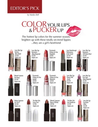 COLORYOUR LIPS
&PUCKERUP
The hottest lip colors for the summer season,
brighten up with these totally on-trend lippies
...they are a girl’s bestfriend
Lorac Alter Ego
Duchess
(Rosy Nude)
$16.00
Zappos.com
Lorac Alter Ego
Dominatrix
(Deep Burgundy)
$16.00
Zappos.com
Deborah Lipmann
She Bangs
$22.00
Zappos.com
Debora Lippmann
Let’s Do It
$22.00
Zappos.com
Purminerals
Château de Vine
Shopaholic
$18.00
Zappos.com
Purminerals
Château de Vine
Jezebel
$18.00
Zappos.com
The Balm Girls
Foxxy Pout
$17.00
Zappos.com
Lorac Breakthrough
Performance
It Girl (Coral)
$22.00
Zappos.com
Deborah Lippmann
Drops of Brandy
$22.00
Zappos.com
Lorac Alter Ego
Flower Child
(Coral)
$16.00
Zappos.com
Purminerals
Château de Vine
Debutante
$18.00
Zappos.com
The Balm Girls
Ima Goodkisser
$17.00
Zappos.com
Lorac Alter Ego
Dominatrix
(CEO Dusty Rose)
$16.00
Zappos.com
Lorac Alter Ego 	
Free Spirit
(Deep Magenta)
$16.00
Zappos.com
Lorac Alte Ego
Sex Kitten
(Pink)
$16.00
Zappos.com
EDITOR’S PICK
by Marilyn Bell
 