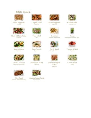 Salads - Group 2 
Greek eggplant 
Vegetarian 
Elegant Salad 
Vegetarian 
Picante eggplant 
Vegetarian 
Waldorf Salad 
Vegetarian, Nuts 
Heart Of Palm Salad 
Vegetarian 
Tuna Salad 
Fish 
Hummus 
Vegetarian, Mediterranean 
Schug 
Vegetarian, Mediterranean, Spicy 
Broccoli Salad 
Vegetarian 
Baba Ganosh 
Vegetarian 
Greek Salad 
Cheese, Mediterranean 
Tomato & Basil 
Vegetarian 
Israeli Couscous 
Vegetarian, Mediterranean 
Mushroom Salad 
Vegetarian 
Sesame Linguini Salad 
Vegetarian 
Caesar Salad 
Cheese 
Olive Salad 
Vegetarian, Mediterranean, Spicy 
Arugula Pecan Salad 
Vegetarian, nuts 
 