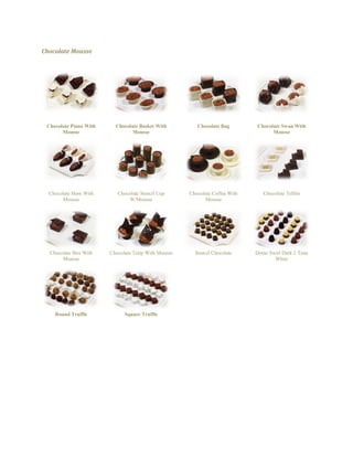 Chocolate Mousse 
Chocolate Piano With Mousse 
Chocolate Basket With Mousse 
Chocolate Bag 
Chocolate Swan With Mousse 
Chocolate Horn With Mousse 
Chocolate Stencil Cup W/Mousse 
Chocolate Coffee With Mousse 
Chocolate Tefilin 
Chocolate Box With Mousse 
Chocolate Tulip With Mousse 
Stencil Chocolate 
Dome Swirl Dark 2 Tone White 
Round Truffle 
Square Truffle 
 