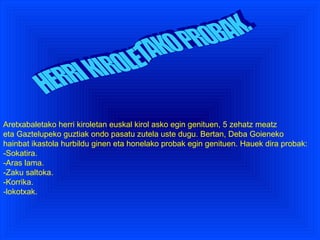 HERRI KIROLETAKO PROBAK. Aretxabaletako herri kiroletan euskal kirol asko egin genituen, 5 zehatz meatz eta Gaztelupeko guztiak ondo pasatu zutela uste dugu. Bertan, Deba Goieneko hainbat ikastola hurbildu ginen eta honelako probak egin genituen. Hauek dira probak: -Sokatira. -Aras lama. -Zaku saltoka. -Korrika. -lokotxak. 