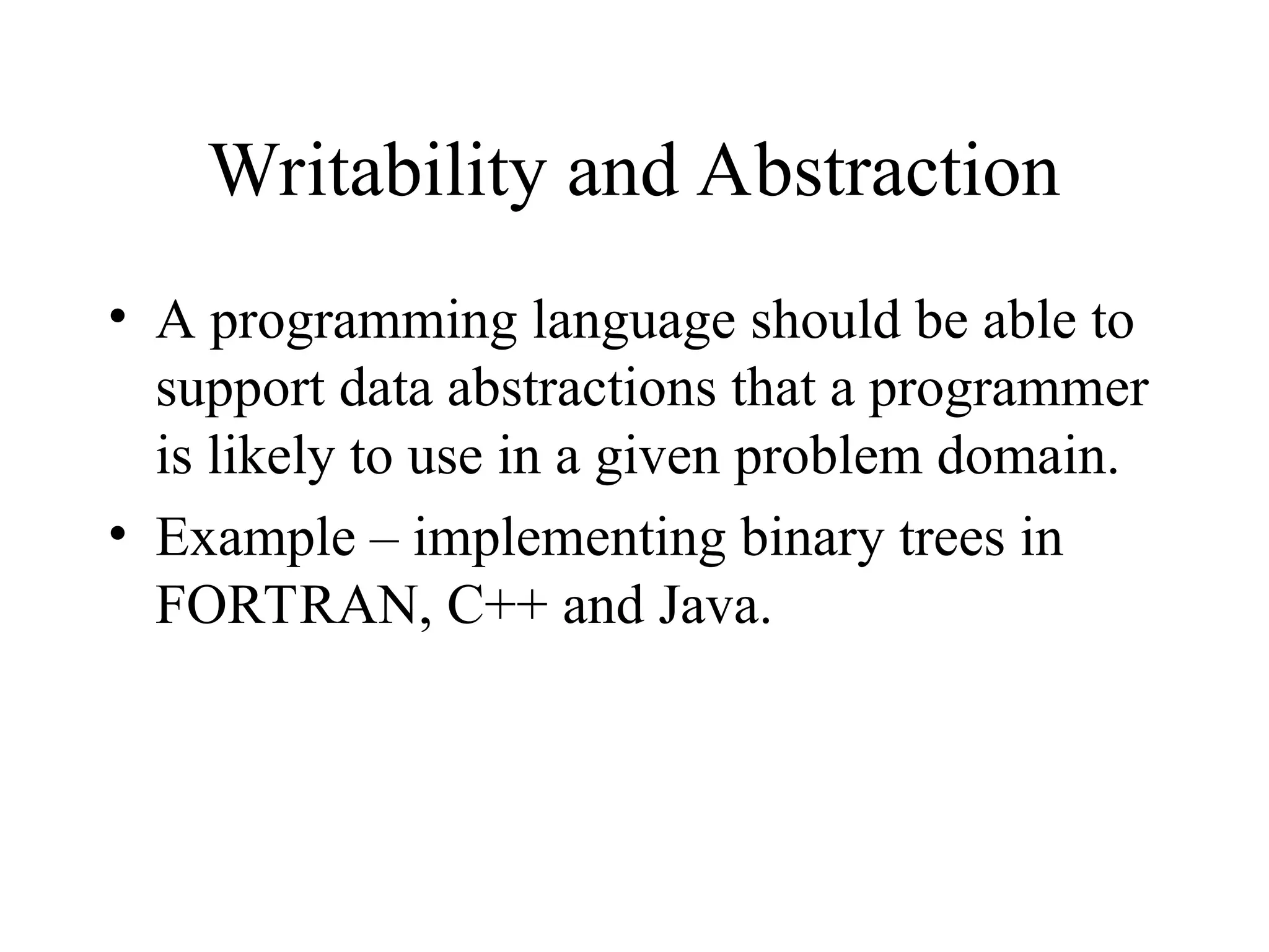 Writability and Abstraction
• A programming language should be able to
support data abstractions that a programmer
is likely to use in a given problem domain.
• Example – implementing binary trees in
FORTRAN, C++ and Java.
 