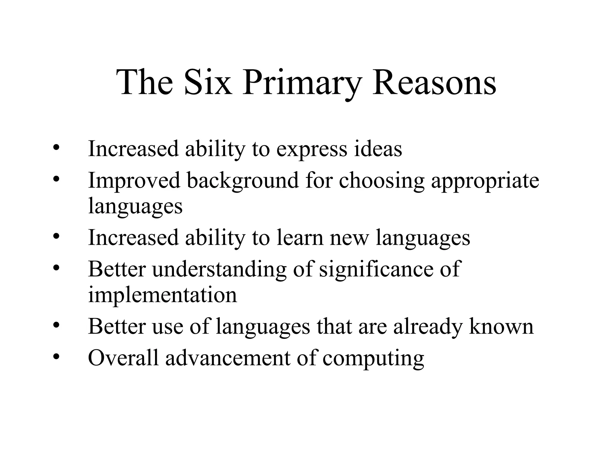 The Six Primary Reasons
• Increased ability to express ideas
• Improved background for choosing appropriate
languages
• Increased ability to learn new languages
• Better understanding of significance of
implementation
• Better use of languages that are already known
• Overall advancement of computing
 
