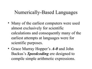 Numerically-Based Languages
• Many of the earliest computers were used
almost exclusively for scientific
calculations and consequently many of the
earliest attempts at languages were for
scientific purposes.
• Grace Murray Hopper’s A-0 and John
Backus’s Speedcoding ere designed to
compile simple arithmetic expressions.
 